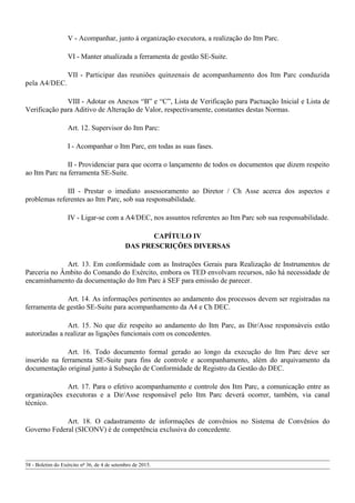 V - Acompanhar, junto à organização executora, a realização do Itm Parc.
VI - Manter atualizada a ferramenta de gestão SE-Suite.
VII - Participar das reuniões quinzenais de acompanhamento dos Itm Parc conduzida
pela A4/DEC.
VIII - Adotar os Anexos “B” e “C”, Lista de Verificação para Pactuação Inicial e Lista de
Verificação para Aditivo de Alteração de Valor, respectivamente, constantes destas Normas.
Art. 12. Supervisor do Itm Parc:
I - Acompanhar o Itm Parc, em todas as suas fases.
II - Providenciar para que ocorra o lançamento de todos os documentos que dizem respeito
ao Itm Parc na ferramenta SE-Suite.
III - Prestar o imediato assessoramento ao Diretor / Ch Asse acerca dos aspectos e
problemas referentes ao Itm Parc, sob sua responsabilidade.
IV - Ligar-se com a A4/DEC, nos assuntos referentes ao Itm Parc sob sua responsabilidade.
CAPÍTULO IV
DAS PRESCRIÇÕES DIVERSAS
Art. 13. Em conformidade com as Instruções Gerais para Realização de Instrumentos de
Parceria no Âmbito do Comando do Exército, embora os TED envolvam recursos, não há necessidade de
encaminhamento da documentação do Itm Parc à SEF para emissão de parecer.
Art. 14. As informações pertinentes ao andamento dos processos devem ser registradas na
ferramenta de gestão SE-Suite para acompanhamento da A4 e Ch DEC.
Art. 15. No que diz respeito ao andamento do Itm Parc, as Dir/Asse responsáveis estão
autorizadas a realizar as ligações funcionais com os concedentes.
Art. 16. Todo documento formal gerado ao longo da execução do Itm Parc deve ser
inserido na ferramenta SE-Suite para fins de controle e acompanhamento, além do arquivamento da
documentação original junto à Subseção de Conformidade de Registro da Gestão do DEC.
Art. 17. Para o efetivo acompanhamento e controle dos Itm Parc, a comunicação entre as
organizações executoras e a Dir/Asse responsável pelo Itm Parc deverá ocorrer, também, via canal
técnico.
Art. 18. O cadastramento de informações de convênios no Sistema de Convênios do
Governo Federal (SICONV) é de competência exclusiva do concedente.
58 - Boletim do Exército nº 36, de 4 de setembro de 2015.
 