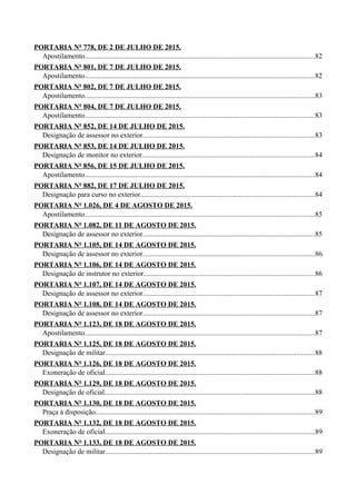 PORTARIA Nº 778, DE 2 DE JULHO DE 2015.
Apostilamento................................................................................................................................82
PORTARIA Nº 801, DE 7 DE JULHO DE 2015.
Apostilamento................................................................................................................................82
PORTARIA Nº 802, DE 7 DE JULHO DE 2015.
Apostilamento................................................................................................................................83
PORTARIA Nº 804, DE 7 DE JULHO DE 2015.
Apostilamento................................................................................................................................83
PORTARIA Nº 852, DE 14 DE JULHO DE 2015.
Designação de assessor no exterior................................................................................................83
PORTARIA Nº 853, DE 14 DE JULHO DE 2015.
Designação de monitor no exterior................................................................................................84
PORTARIA Nº 856, DE 15 DE JULHO DE 2015.
Apostilamento................................................................................................................................84
PORTARIA Nº 882, DE 17 DE JULHO DE 2015.
Designação para curso no exterior.................................................................................................84
PORTARIA Nº 1.026, DE 4 DE AGOSTO DE 2015.
Apostilamento................................................................................................................................85
PORTARIA Nº 1.082, DE 11 DE AGOSTO DE 2015.
Designação de assessor no exterior................................................................................................85
PORTARIA Nº 1.105, DE 14 DE AGOSTO DE 2015.
Designação de assessor no exterior................................................................................................86
PORTARIA Nº 1.106, DE 14 DE AGOSTO DE 2015.
Designação de instrutor no exterior...............................................................................................86
PORTARIA Nº 1.107, DE 14 DE AGOSTO DE 2015.
Designação de assessor no exterior................................................................................................87
PORTARIA Nº 1.108, DE 14 DE AGOSTO DE 2015.
Designação de assessor no exterior................................................................................................87
PORTARIA Nº 1.123, DE 18 DE AGOSTO DE 2015.
Apostilamento................................................................................................................................87
PORTARIA Nº 1.125, DE 18 DE AGOSTO DE 2015.
Designação de militar....................................................................................................................88
PORTARIA Nº 1.126, DE 18 DE AGOSTO DE 2015.
Exoneração de oficial.....................................................................................................................88
PORTARIA Nº 1.129, DE 18 DE AGOSTO DE 2015.
Designação de oficial.....................................................................................................................88
PORTARIA Nº 1.130, DE 18 DE AGOSTO DE 2015.
Praça à disposição..........................................................................................................................89
PORTARIA Nº 1.132, DE 18 DE AGOSTO DE 2015.
Exoneração de oficial.....................................................................................................................89
PORTARIA Nº 1.133, DE 18 DE AGOSTO DE 2015.
Designação de militar....................................................................................................................89
 