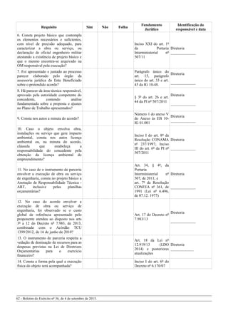Requisito Sim Não Folha
Fundamento
Jurídico
Identificação do
responsável e data
6. Consta projeto básico que contempla
os elementos necessários e suficientes,
com nível de precisão adequado, para
caracterizar a obra ou serviço, ou
declaração de oficial engenheiro militar
atestando a existência de projeto básico e
que o mesmo encontra-se arquivado na
OM responsável pela execução?
Inciso XXI do art. 1º
da Portaria
Interministerial nº
507/11
Diretoria
_____________
7. Foi apresentado e juntado ao processo
parecer elaborado pelo órgão da
assessoria jurídica do Ente Beneficiado
sobre o pretendido acordo?
Parágrafo único do
art. 15, parágrafo
único do art. 33 e art.
45 da IG 10-48.
Diretoria
_____________
8. Há parecer da área técnica responsável,
aprovado pela autoridade competente do
concedente, contendo análise
fundamentada sobre a proposta e ajustes
no Plano de Trabalho apresentados?
§ 3º do art. 26 e art.
44 da PI nº 507/2011
Diretoria
_____________
9. Consta nos autos a minuta do acordo?
Número 1 do anexo V
do Anexo às EB 10-
IG 01.001
Diretoria
_____________
10. Caso o objeto envolva obra,
instalações ou serviço que gere impacto
ambiental, consta nos autos licença
ambiental ou, na minuta do acordo,
cláusula que estabeleça a
responsabilidade do concedente pela
obtenção da licença ambiental do
empreendimento?
Inciso I do art. 8º da
Resolução CONAMA
nº 237/1997; Inciso
III do art. 6º da PI nº
507/2011
Diretoria
_____________
11. No caso de o instrumento de parceria
envolver a execução de obra ou serviço
de engenharia, consta no projeto básico a
Anotação de Responsabilidade Técnica -
ART, inclusive pelas planilhas
orçamentárias?
Art. 34, § 4º, da
Portaria
Interministerial nº
507, de 2011; e
art. 7º da Resolução
CONFEA nº 361, de
1991 (Lei nº 6.496,
de 07.12. 1977)
Diretoria
_____________
12. No caso do acordo envolver a
execução de obra ou serviço de
engenharia, foi observado se o custo
global de referência apresentado pelo
proponente atendeu ao disposto nos arts
3º a 12 do Decreto nº 7.983, de 2013,
combinado com o Acórdão TCU
1399/2012, de 16 de junho de 2010?
Art. 17 do Decreto nº
7.983/13
Diretoria
_____________
13. O instrumento de parceria respeita a
vedação de destinação de recursos para as
despesas previstas na Lei de Diretrizes
Orçamentárias para o exercício
financeiro?
Art. 18 da Lei nº
12.919/13 (LDO
2014) e posteriores
atualizações
Diretoria
____________
14. Consta a forma pela qual a execução
física do objeto será acompanhada?
Inciso I do art. 6º do
Decreto nº 6.170/07
62 - Boletim do Exército nº 36, de 4 de setembro de 2015.
 