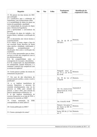 Requisito Sim Não Folha
Fundamento
Jurídico
Identificação do
responsável e data
15. Há parecer da área técnica do DEC
que contemple:
a) a justificativa para a celebração do
instrumento, com esclarecimento sobre:
a.1) razoabilidade do objeto do ajuste em
termos de quantidade e qualidade;
a.2) vantajosidade da execução do objeto
para o Sistema de Engenharia;
a.3) a oportunidade e conveniência da
parceria;
b) avaliação do plano de trabalho e do
projeto básico, mediante a certificação de
que:
b.1) os documentos são viáveis técnica e
economicamente;
b.2) o objeto, as metas, etapas e fases de
sua execução foram descritos de forma
clara, precisa e detalhada, viabilizando o
adequado acompanhamento e
fiscalização, bem como a verificação dos
resultados;
b.3) os custos apresentados para as obras,
serviços ou bens são compatíveis com os
de referência/mercado;
b.4) há compatibilidade entre os
cronogramas de execução e desembolso;
b.5) há comprovação da disponibilidade
da contrapartida, quando financeira, e o
montante e natureza são compatíveis com
as normas de regência?
Art. 26 da PI nº
507/2011
Diretoria
_____________
16. Consta parecer jurídico da minuta do
instrumento de parceria?
Parágrafo único do
art. 15 c.c. art. 45 da
IG 10-48
Diretoria
_____________
17. Em caso de não observância do
pronunciamento jurídico, consta o motivo
justificado?
Art. 50 da Lei nº
9.784/99
Diretoria
_____________
18. a. se implicar transferência de
recursos financeiros: o processo foi
remetido simultaneamente, uma via do
processo ao EME, para emissão de
parecer, e outra à SEF, para emissão de
parecer administrativo-financeiro; ou
b. se não implicar transferência de
recursos financeiros ou se trata de TED: o
processo foi remetido ao EME?
Art. 16 e inciso II da
alínea b) do art. 33 da
IG 10-48
Assessoria 4
_____________
19. Consta numeração do EME
correspondente ao termo aditivo?
Art. 16 da IG 10-48
Diretoria
_____________
20. Consta publicação no DOU?
Número 1 do anexo V
do Anexo às EB 10-
IG 01.001
Diretoria
_____________
21. Consta a prestação de contas?
Inciso XII do § 1º do
art. 1º
Diretoria
_____________
Boletim do Exército nº 36, de 4 de setembro de 2015. - 63
 