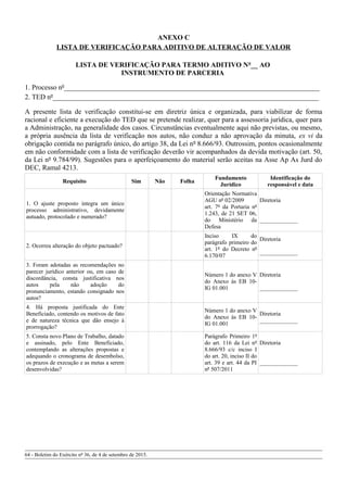 ANEXO C
LISTA DE VERIFICAÇÃO PARA ADITIVO DE ALTERAÇÃO DE VALOR
LISTA DE VERIFICAÇÃO PARA TERMO ADITIVO Nº__ AO
INSTRUMENTO DE PARCERIA
1. Processo nº_________________________________________________________________________
2. TED nº____________________________________________________________________________
A presente lista de verificação constitui-se em diretriz única e organizada, para viabilizar de forma
racional e eficiente a execução do TED que se pretende realizar, quer para a assessoria jurídica, quer para
a Administração, na generalidade dos casos. Circunstâncias eventualmente aqui não previstas, ou mesmo,
a própria ausência da lista de verificação nos autos, não conduz a não aprovação da minuta, ex vi da
obrigação contida no parágrafo único, do artigo 38, da Lei nº 8.666/93. Outrossim, pontos ocasionalmente
em não conformidade com a lista de verificação deverão vir acompanhados da devida motivação (art. 50,
da Lei nº 9.784/99). Sugestões para o aperfeiçoamento do material serão aceitas na Asse Ap As Jurd do
DEC, Ramal 4213.
Requisito Sim Não Folha
Fundamento
Jurídico
Identificação do
responsável e data
1. O ajuste proposto integra um único
processo administrativo, devidamente
autuado, protocolado e numerado?
Orientação Normativa
AGU nº 02/2009
art. 7º da Portaria nº
1.243, de 21 SET 06,
do Ministério da
Defesa
Diretoria
_____________
2. Ocorreu alteração do objeto pactuado?
Inciso IX do
parágrafo primeiro do
art. 1º do Decreto nº
6.170/07
Diretoria
_____________
3. Foram adotadas as recomendações no
parecer jurídico anterior ou, em caso de
discordância, consta justificativa nos
autos pela não adoção do
pronunciamento, estando consignado nos
autos?
Número 1 do anexo V
do Anexo às EB 10-
IG 01.001
Diretoria
_____________
4. Há proposta justificada do Ente
Beneficiado, contendo os motivos de fato
e de natureza técnica que dão ensejo à
prorrogação?
Número 1 do anexo V
do Anexo às EB 10-
IG 01.001
Diretoria
_____________
5. Consta novo Plano de Trabalho, datado
e assinado, pelo Ente Beneficiado,
contemplando as alterações propostas e
adequando o cronograma de desembolso,
os prazos de execução e as metas a serem
desenvolvidas?
Parágrafo Primeiro 1º
do art. 116 da Lei nº
8.666/93 c/c inciso I
do art. 20, inciso II do
art. 39 e art. 44 da PI
nº 507/2011
Diretoria
_____________
64 - Boletim do Exército nº 36, de 4 de setembro de 2015.
 