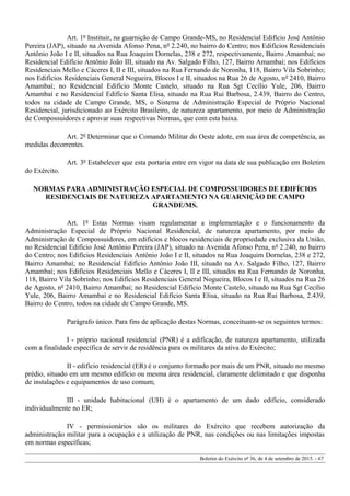 Art. 1º Instituir, na guarnição de Campo Grande-MS, no Residencial Edifício José Antônio
Pereira (JAP), situado na Avenida Afonso Pena, nº 2.240, no bairro do Centro; nos Edifícios Residenciais
Antônio João I e II, situados na Rua Joaquim Dornelas, 238 e 272, respectivamente, Bairro Amambaí; no
Residencial Edifício Antônio João III, situado na Av. Salgado Filho, 127, Bairro Amambaí; nos Edifícios
Residenciais Mello e Cáceres I, II e III, situados na Rua Fernando de Noronha, 118, Bairro Vila Sobrinho;
nos Edifícios Residenciais General Nogueira, Blocos I e II, situados na Rua 26 de Agosto, nº 2410, Bairro
Amambaí; no Residencial Edifício Monte Castelo, situado na Rua Sgt Cecílio Yule, 206, Bairro
Amambaí e no Residencial Edifício Santa Elisa, situado na Rua Rui Barbosa, 2.439, Bairro do Centro,
todos na cidade de Campo Grande, MS, o Sistema de Administração Especial de Próprio Nacional
Residencial, jurisdicionado ao Exército Brasileiro, de natureza apartamento, por meio de Administração
de Compossuidores e aprovar suas respectivas Normas, que com esta baixa.
Art. 2º Determinar que o Comando Militar do Oeste adote, em sua área de competência, as
medidas decorrentes.
Art. 3º Estabelecer que esta portaria entre em vigor na data de sua publicação em Boletim
do Exército.
NORMAS PARA ADMINISTRAÇÃO ESPECIAL DE COMPOSSUIDORES DE EDIFÍCIOS
RESIDENCIAIS DE NATUREZA APARTAMENTO NA GUARNIÇÃO DE CAMPO
GRANDE/MS.
Art. 1º Estas Normas visam regulamentar a implementação e o funcionamento da
Administração Especial de Próprio Nacional Residencial, de natureza apartamento, por meio de
Administração de Compossuidores, em edifícios e blocos residenciais de propriedade exclusiva da União,
no Residencial Edifício José Antônio Pereira (JAP), situado na Avenida Afonso Pena, nº 2.240, no bairro
do Centro; nos Edifícios Residenciais Antônio João I e II, situados na Rua Joaquim Dornelas, 238 e 272,
Bairro Amambaí; no Residencial Edifício Antônio João III, situado na Av. Salgado Filho, 127, Bairro
Amambaí; nos Edifícios Residenciais Mello e Cáceres I, II e III, situados na Rua Fernando de Noronha,
118, Bairro Vila Sobrinho; nos Edifícios Residenciais General Nogueira, Blocos I e II, situados na Rua 26
de Agosto, nº 2410, Bairro Amambaí; no Residencial Edifício Monte Castelo, situado na Rua Sgt Cecílio
Yule, 206, Bairro Amambaí e no Residencial Edifício Santa Elisa, situado na Rua Rui Barbosa, 2.439,
Bairro do Centro, todos na cidade de Campo Grande, MS.
Parágrafo único. Para fins de aplicação destas Normas, conceituam-se os seguintes termos:
I - próprio nacional residencial (PNR) é a edificação, de natureza apartamento, utilizada
com a finalidade específica de servir de residência para os militares da ativa do Exército;
II - edifício residencial (ER) é o conjunto formado por mais de um PNR, situado no mesmo
prédio, situado em um mesmo edifício ou mesma área residencial, claramente delimitado e que disponha
de instalações e equipamentos de uso comum;
III - unidade habitacional (UH) é o apartamento de um dado edifício, considerado
individualmente no ER;
IV - permissionários são os militares do Exército que recebem autorização da
administração militar para a ocupação e a utilização de PNR, nas condições ou nas limitações impostas
em normas específicas;
Boletim do Exército nº 36, de 4 de setembro de 2015. - 67
 