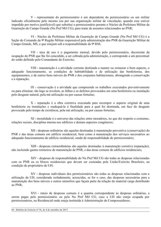 V - representante do permissionário é um dependente do permissionário ou um militar
indicado oficialmente pelo mesmo (ou por sua organização militar de vinculação, quando esse estiver
impedido por motivo justificável) que substitui o permissionário perante o Núcleo da Prefeitura Militar da
Guarnição de Campo Grande (Nu Pref Mil CG), para tratar de assuntos relacionados ao PNR;
VI - Núcleo da Prefeitura Militar da Guarnição de Campo Grande (Nu Pref Mil CG) é a
Seção do Comando da 9ª Região Militar responsável pela administração dos PNR da Guarnição Militar de
Campo Grande, MS, e que estejam sob a responsabilidade da 9ª RM;
VII - taxa de uso é o pagamento mensal, devido pelo permissionário, decorrente da
ocupação do PNR que lhe foi concedido, a ser cobrada pela administração, e corresponde a um percentual
do soldo definido pelo Comandante do Exército;
VIII - manutenção é a atividade corrente destinada a manter ou restaurar o bom aspecto, o
adequado funcionamento, as condições de habitabilidade e de utilização das benfeitorias, dos
equipamentos, e de outros bens móveis do PNR e dos conjuntos habitacionais, abrangendo a conservação
e a reparação;
IX - conservação é a atividade que compreende os trabalhos executados preventivamente
ou para eliminar, tão logo se revelem, as falhas e os defeitos provocados em uma benfeitoria ou instalação
pelo desgaste natural, pela má utilização ou por causas fortuitas;
X - reparação é a obra corretiva executada para recompor o aspecto original de uma
benfeitoria ou instalações e readequá-la à finalidade para a qual foi destinada, em face do desgaste
provocado pelo tempo de existência, pela má utilização, ou por causas fortuitas;
XI - moralidade é o universo das relações entre moradores, no que diz respeito a costumes,
relações sociais, disciplina interna nos edifícios e demais aspectos congêneres;
XII - despesas ordinárias são aquelas destinadas à manutenção preventiva (conservação) do
PNR e das áreas comuns em edifício residencial, bem como à manutenção dos serviços necessários ao
adequado funcionamento de edifício residencial, sendo de responsabilidade do permissionário;
XIII - despesas extraordinárias são aquelas destinadas à manutenção corretiva (reparação),
não incluindo gastos rotineiros de manutenção de PNR, e das áreas comuns de edifícios residenciais;
XIV - despesas de responsabilidade do Nu Pref Mil CG são todas as despesas relacionadas
com os PNR ou os blocos residenciais que devam ser custeadas pela União/Exército Brasileiro, na
condição de proprietário de UH;
XV - despesas individuais dos permissionários são todas as despesas relacionadas com a
utilização da UH, considerada isoladamente, acrescidas, se for o caso, das despesas necessárias para a
manutenção dos bens móveis e outros utensílios que façam parte da relação do material carga distribuído
ao PNR;
XVI - rateio de despesas comuns é a quantia correspondente às despesas ordinárias, a
serem pagas pelo permissionário ou pelo Nu Pref Mil CG, caso a UH não esteja ocupada por
permissionários, no Residencial onde esteja instituída à Administração de Compossuidores;
68 - Boletim do Exército nº 36, de 4 de setembro de 2015.
 