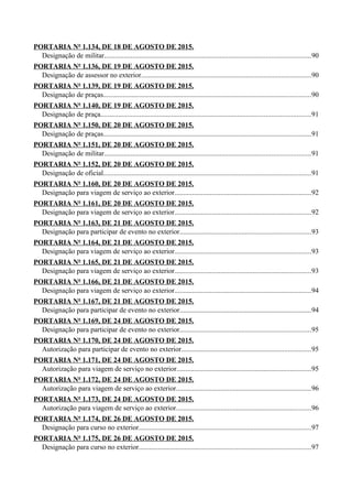 PORTARIA Nº 1.134, DE 18 DE AGOSTO DE 2015.
Designação de militar....................................................................................................................90
PORTARIA Nº 1.136, DE 19 DE AGOSTO DE 2015.
Designação de assessor no exterior................................................................................................90
PORTARIA Nº 1.139, DE 19 DE AGOSTO DE 2015.
Designação de praças.....................................................................................................................90
PORTARIA Nº 1.140, DE 19 DE AGOSTO DE 2015.
Designação de praça......................................................................................................................91
PORTARIA Nº 1.150, DE 20 DE AGOSTO DE 2015.
Designação de praças.....................................................................................................................91
PORTARIA Nº 1.151, DE 20 DE AGOSTO DE 2015.
Designação de militar....................................................................................................................91
PORTARIA Nº 1.152, DE 20 DE AGOSTO DE 2015.
Designação de oficial.....................................................................................................................91
PORTARIA Nº 1.160, DE 20 DE AGOSTO DE 2015.
Designação para viagem de serviço ao exterior.............................................................................92
PORTARIA Nº 1.161, DE 20 DE AGOSTO DE 2015.
Designação para viagem de serviço ao exterior.............................................................................92
PORTARIA Nº 1.163, DE 21 DE AGOSTO DE 2015.
Designação para participar de evento no exterior..........................................................................93
PORTARIA Nº 1.164, DE 21 DE AGOSTO DE 2015.
Designação para viagem de serviço ao exterior.............................................................................93
PORTARIA Nº 1.165, DE 21 DE AGOSTO DE 2015.
Designação para viagem de serviço ao exterior.............................................................................93
PORTARIA Nº 1.166, DE 21 DE AGOSTO DE 2015.
Designação para viagem de serviço ao exterior.............................................................................94
PORTARIA Nº 1.167, DE 21 DE AGOSTO DE 2015.
Designação para participar de evento no exterior..........................................................................94
PORTARIA Nº 1.169, DE 24 DE AGOSTO DE 2015.
Designação para participar de evento no exterior..........................................................................95
PORTARIA Nº 1.170, DE 24 DE AGOSTO DE 2015.
Autorização para participar de evento no exterior.........................................................................95
PORTARIA Nº 1.171, DE 24 DE AGOSTO DE 2015.
Autorização para viagem de serviço no exterior............................................................................95
PORTARIA Nº 1.172, DE 24 DE AGOSTO DE 2015.
Autorização para viagem de serviço ao exterior............................................................................96
PORTARIA Nº 1.173, DE 24 DE AGOSTO DE 2015.
Autorização para viagem de serviço ao exterior............................................................................96
PORTARIA Nº 1.174, DE 26 DE AGOSTO DE 2015.
Designação para curso no exterior.................................................................................................97
PORTARIA Nº 1.175, DE 26 DE AGOSTO DE 2015.
Designação para curso no exterior.................................................................................................97
 