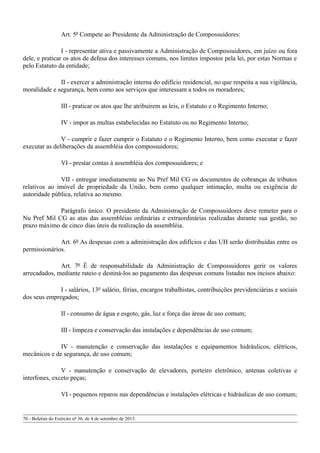 Art. 5º Compete ao Presidente da Administração de Compossuidores:
I - representar ativa e passivamente a Administração de Compossuidores, em juízo ou fora
dele, e praticar os atos de defesa dos interesses comuns, nos limites impostos pela lei, por estas Normas e
pelo Estatuto da entidade;
II - exercer a administração interna do edifício residencial, no que respeita a sua vigilância,
moralidade e segurança, bem como aos serviços que interessam a todos os moradores;
III - praticar os atos que lhe atribuírem as leis, o Estatuto e o Regimento Interno;
IV - impor as multas estabelecidas no Estatuto ou no Regimento Interno;
V - cumprir e fazer cumprir o Estatuto e o Regimento Interno, bem como executar e fazer
executar as deliberações da assembléia dos compossuidores;
VI - prestar contas à assembléia dos compossuidores; e
VII - entregar imediatamente ao Nu Pref Mil CG os documentos de cobranças de tributos
relativos ao imóvel de propriedade da União, bem como qualquer intimação, multa ou exigência de
autoridade pública, relativa ao mesmo.
Parágrafo único. O presidente da Administração de Compossuidores deve remeter para o
Nu Pref Mil CG as atas das assembléias ordinárias e extraordinárias realizadas durante sua gestão, no
prazo máximo de cinco dias úteis da realização da assembléia.
Art. 6º As despesas com a administração dos edifícios e das UH serão distribuídas entre os
permissionários.
Art. 7º É de responsabilidade da Administração de Compossuidores gerir os valores
arrecadados, mediante rateio e destiná-los ao pagamento das despesas comuns listadas nos incisos abaixo:
I - salários, 13º salário, férias, encargos trabalhistas, contribuições previdenciárias e sociais
dos seus empregados;
II - consumo de água e esgoto, gás, luz e força das áreas de uso comum;
III - limpeza e conservação das instalações e dependências de uso comum;
IV - manutenção e conservação das instalações e equipamentos hidráulicos, elétricos,
mecânicos e de segurança, de uso comum;
V - manutenção e conservação de elevadores, porteiro eletrônico, antenas coletivas e
interfones, exceto peças;
VI - pequenos reparos nas dependências e instalações elétricas e hidráulicas de uso comum;
70 - Boletim do Exército nº 36, de 4 de setembro de 2015.
 
