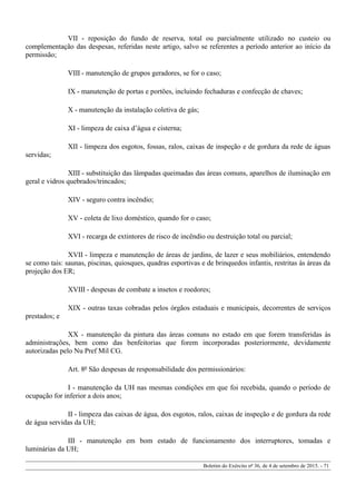 VII - reposição do fundo de reserva, total ou parcialmente utilizado no custeio ou
complementação das despesas, referidas neste artigo, salvo se referentes a período anterior ao início da
permissão;
VIII - manutenção de grupos geradores, se for o caso;
IX - manutenção de portas e portões, incluindo fechaduras e confecção de chaves;
X - manutenção da instalação coletiva de gás;
XI - limpeza de caixa d’água e cisterna;
XII - limpeza dos esgotos, fossas, ralos, caixas de inspeção e de gordura da rede de águas
servidas;
XIII - substituição das lâmpadas queimadas das áreas comuns, aparelhos de iluminação em
geral e vidros quebrados/trincados;
XIV - seguro contra incêndio;
XV - coleta de lixo doméstico, quando for o caso;
XVI - recarga de extintores de risco de incêndio ou destruição total ou parcial;
XVII - limpeza e manutenção de áreas de jardins, de lazer e seus mobiliários, entendendo
se como tais: saunas, piscinas, quiosques, quadras esportivas e de brinquedos infantis, restritas às áreas da
projeção dos ER;
XVIII - despesas de combate a insetos e roedores;
XIX - outras taxas cobradas pelos órgãos estaduais e municipais, decorrentes de serviços
prestados; e
XX - manutenção da pintura das áreas comuns no estado em que forem transferidas às
administrações, bem como das benfeitorias que forem incorporadas posteriormente, devidamente
autorizadas pelo Nu Pref Mil CG.
Art. 8º São despesas de responsabilidade dos permissionários:
I - manutenção da UH nas mesmas condições em que foi recebida, quando o período de
ocupação for inferior a dois anos;
II - limpeza das caixas de água, dos esgotos, ralos, caixas de inspeção e de gordura da rede
de água servidas da UH;
III - manutenção em bom estado de funcionamento dos interruptores, tomadas e
luminárias da UH;
Boletim do Exército nº 36, de 4 de setembro de 2015. - 71
 