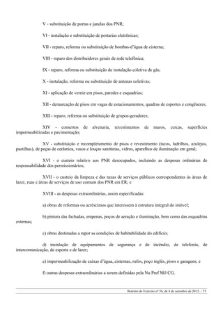 V - substituição de portas e janelas dos PNR;
VI - instalação e substituição de portarias eletrônicas;
VII - reparo, reforma ou substituição de bombas-d’água de cisterna;
VIII - reparo dos distribuidores gerais de rede telefônica;
IX - reparo, reforma ou substituição de instalação coletiva de gás;
X - instalação, reforma ou substituição de antenas coletivas;
XI - aplicação de verniz em pisos, paredes e esquadrias;
XII - demarcação de pisos em vagas de estacionamentos, quadras de esportes e congêneres;
XIII - reparo, reforma ou substituição de grupos-geradores;
XIV - consertos de alvenaria, revestimentos de muros, cercas, superfícies
impermeabilizadas e pavimentação;
XV - substituição e recompletamento de pisos e revestimento (tacos, ladrilhos, azulejos,
pastilhas), de peças de cerâmica, vasos e louças sanitárias, vidros, aparelhos de iluminação em geral;
XVI - o custeio relativo aos PNR desocupados, incluindo as despesas ordinárias de
responsabilidade dos permissionários;
XVII - o custeio da limpeza e das taxas de serviços públicos correspondentes às áreas de
lazer, ruas e áreas de serviços de uso comum dos PNR em ER; e
XVIII - as despesas extraordinárias, assim especificadas:
a) obras de reformas ou acréscimos que interessem à estrutura integral do imóvel;
b) pintura das fachadas, empenas, poços de aeração e iluminação, bem como das esquadrias
externas;
c) obras destinadas a repor as condições de habitabilidade do edifício;
d) instalação de equipamentos de segurança e de incêndio, de telefonia, de
intercomunicação, de esporte e de lazer;
e) impermeabilização de caixas d’água, cisternas, rufos, poço inglês, pisos e garagens; e
f) outras despesas extraordinárias a serem definidas pela Nu Pref Mil CG.
Boletim do Exército nº 36, de 4 de setembro de 2015. - 73
 