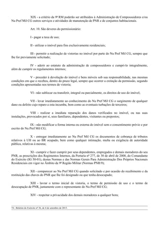 XIX - a critério da 9ª RM poderão ser atribuídos à Administração de Compossuidores e/ou
Nu Pref Mil CG outros serviços e atividades de manutenção de PNR e de conjuntos habitacionais.
Art. 10. São deveres do permissionário:
I - pagar a taxa de uso;
II - utilizar o imóvel para fins exclusivamente residenciais;
III - permitir a realização de vistorias no imóvel por parte do Nu Pref Mil CG, sempre que
lhe for previamente solicitado;
IV - aderir ao estatuto da administração de compossuidores e cumpri-lo integralmente,
além de cumprir os regulamentos internos;
V - proceder à devolução do imóvel e bens móveis sob sua responsabilidade, nas mesmas
condições em que o recebeu, dentro do prazo legal, sempre que ocorrer a extinção da permissão, segundo
condições apresentadas nos termos de vistoria;
VI - não sublocar ou transferir, integral ou parcialmente, os direitos de uso do imóvel;
VII - levar imediatamente ao conhecimento do Nu Pref Mil CG o surgimento de qualquer
dano ou defeito cujo reparo a esta incumba, bem como as eventuais turbações de terceiros;
VIII - realizar a imediata reparação dos danos verificados no imóvel, ou nas suas
instalações, provocados por si, seus familiares, dependentes, visitantes ou prepostos;
IX - não modificar a forma interna ou externa do imóvel sem o consentimento prévio e por
escrito do Nu Pref Mil CG;
X - entregar imediatamente ao Nu Pref Mil CG os documentos de cobrança de tributos
relativos à UH ou ao BR ocupado, bem como qualquer intimação, multa ou exigência de autoridade
pública, relativas à mesma;
XI - cumprir e fazer cumprir por seus dependentes, empregados e demais moradores do seu
PNR, as prescrições dos Regimentos Internos, da Portaria nº 277, de 30 de abril de 2008, do Comandante
do Exército (IG 50-01), destas Normas e das Normas Gerais Para Administração Dos Próprios Nacionais
Residenciais em vigor no Âmbito da 9ª Região Militar (Normas PNR/9);
XII - comparecer ao Nu Pref Mil CG quando solicitado e por ocasião do recebimento e da
restituição das chaves do PNR que lhe foi designado ou que tenha desocupado;
XIII - lavrar o termo inicial de vistoria, o termo de permissão de uso e o termo de
desocupação de PNR, juntamente com o representante do Nu Pref Mil CG;
XIV - respeitar a privacidade dos demais moradores a qualquer hora;
74 - Boletim do Exército nº 36, de 4 de setembro de 2015.
 