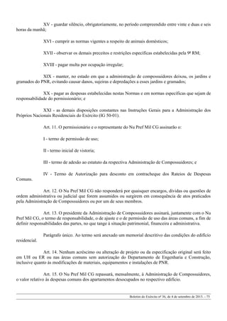 XV - guardar silêncio, obrigatoriamente, no período compreendido entre vinte e duas e seis
horas da manhã;
XVI - cumprir as normas vigentes a respeito de animais domésticos;
XVII - observar os demais preceitos e restrições específicas estabelecidas pela 9ª RM;
XVIII - pagar multa por ocupação irregular;
XIX - manter, no estado em que a administração de compossuidores deixou, os jardins e
gramados do PNR, evitando causar danos, sujeiras e depredações a esses jardins e gramados;
XX - pagar as despesas estabelecidas nestas Normas e em normas específicas que sejam de
responsabilidade do permissionário; e
XXI - as demais disposições constantes nas Instruções Gerais para a Administração dos
Próprios Nacionais Residenciais do Exército (IG 50-01).
Art. 11. O permissionário e o representante do Nu Pref Mil CG assinarão o:
I - termo de permissão de uso;
II - termo inicial de vistoria;
III - termo de adesão ao estatuto da respectiva Administração de Compossuidores; e
IV - Termo de Autorização para desconto em contracheque dos Rateios de Despesas
Comuns.
Art. 12. O Nu Pref Mil CG não responderá por quaisquer encargos, dívidas ou questões de
ordem administrativa ou judicial que forem assumidos ou surgirem em consequência de atos praticados
pela Administração de Compossuidores ou por um de seus membros.
Art. 13. O presidente da Administração de Compossuidores assinará, juntamente com o Nu
Pref Mil CG, o termo de responsabilidade, o de ajuste e o de permissão de uso das áreas comuns, a fim de
definir responsabilidades das partes, no que tange à situação patrimonial, financeira e administrativa.
Parágrafo único. Ao termo será anexado um memorial descritivo das condições do edifício
residencial.
Art. 14. Nenhum acréscimo ou alteração de projeto ou da especificação original será feito
em UH ou ER ou nas áreas comuns sem autorização do Departamento de Engenharia e Construção,
inclusive quanto às modificações de materiais, equipamentos e instalações de PNR.
Art. 15. O Nu Pref Mil CG repassará, mensalmente, à Administração de Compossuidores,
o valor relativo às despesas comuns dos apartamentos desocupados no respectivo edifício.
Boletim do Exército nº 36, de 4 de setembro de 2015. - 75
 