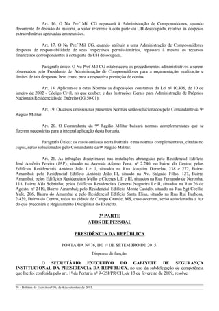 Art. 16. O Nu Pref Mil CG repassará à Administração de Compossuidores, quando
decorrente de decisão da maioria, o valor referente à cota parte da UH desocupada, relativa às despesas
extraordinárias aprovadas em reuniões.
Art. 17. O Nu Pref Mil CG, quando atribuir a uma Administração de Compossuidores
despesas de responsabilidade de seus respectivos permissionários, repassará à mesma os recursos
financeiros correspondentes à cota parte da UH desocupada.
Parágrafo único. O Nu Pref Mil CG estabelecerá os procedimentos administrativos a serem
observados pelo Presidente de Administração de Compossuidores para a orçamentação, realização e
limites de tais despesas, bem como para a respectiva prestação de contas.
Art. 18. Aplicam-se a estas Normas as disposições constantes da Lei nº 10.406, de 10 de
janeiro de 2002 - Código Civil, no que couber, e das Instruções Gerais para Administração de Próprios
Nacionais Residenciais do Exército (IG 50-01).
Art. 19. Os casos omissos nas presentes Normas serão solucionados pelo Comandante da 9ª
Região Militar.
Art. 20. O Comandante da 9ª Região Militar baixará normas complementares que se
fizerem necessárias para a integral aplicação desta Portaria.
Parágrafo Único: os casos omissos nesta Portaria e nas normas complementares, citadas no
caput, serão solucionados pelo Comandante da 9ª Região Militar.
Art. 21. As infrações disciplinares nas instalações abrangidas pelo Residencial Edifício
José Antônio Pereira (JAP), situado na Avenida Afonso Pena, nº 2.240, no bairro do Centro; pelos
Edifícios Residenciais Antônio João I e II, situados na Rua Joaquim Dornelas, 238 e 272, Bairro
Amambaí; pelo Residencial Edifício Antônio João III, situado na Av. Salgado Filho, 127, Bairro
Amambaí; pelos Edifícios Residenciais Mello e Cáceres I, II e III, situados na Rua Fernando de Noronha,
118, Bairro Vila Sobrinho; pelos Edifícios Residenciais General Nogueira I e II, situados na Rua 26 de
Agosto, nº 2410, Bairro Amambaí; pelo Residencial Edifício Monte Castelo, situado na Rua Sgt Cecílio
Yule, 206, Bairro do Amambaí e pelo Residencial Edifício Santa Elisa, situado na Rua Rui Barbosa,
2.439, Bairro do Centro, todos na cidade de Campo Grande, MS, caso ocorram, serão solucionadas a luz
do que preconiza o Regulamento Disciplinar do Exército.
3ª PARTE
ATOS DE PESSOAL
PRESIDÊNCIA DA REPÚBLICA
PORTARIA Nº 76, DE 1º DE SETEMBRO DE 2015.
Dispensa de função.
O SECRETÁRIO EXECUTIVO DO GABINETE DE SEGURANÇA
INSTITUCIONAL DA PRESIDÊNCIA DA REPÚBLICA, no uso da subdelegação de competência
que lhe foi conferida pelo art. 1º da Portaria nº 9-GSI/PR/CH, de 13 de fevereiro de 2009, resolve
76 - Boletim do Exército nº 36, de 4 de setembro de 2015.
 
