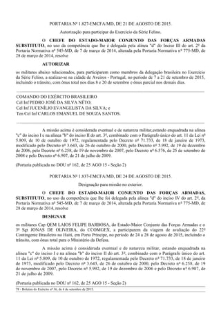 PORTARIA Nº 1.827-EMCFA/MD, DE 21 DE AGOSTO DE 2015.
Autorização para participar do Exercício da Série Felino.
O CHEFE DO ESTADO-MAIOR CONJUNTO DAS FORÇAS ARMADAS
SUBSTITUTO, no uso da competência que lhe é delegada pela alínea "d" do Inciso III do art. 2º da
Portaria Normativa nº 545-MD, de 7 de março de 2014, alterada pela Portaria Normativa nº 775-MD, de
28 de março de 2014, resolve
AUTORIZAR
os militares abaixo relacionados, para participarem como membros da delegação brasileira no Exercício
da Série Felino, a realizar-se na cidade de Aveiros - Portugal, no período de 7 a 21 de setembro de 2015,
incluindo o trânsito, com ônus total nos dias 8 e 20 de setembro e ônus parcial nos demais dias.
….....................................................................................................................................................................
COMANDO DO EXÉRCITO BRASILEIRO
Cel Inf PEDRO JOSÉ DA SILVA NÉTO;
Cel Inf JUCENÍLIO EVANGELISTA DA SILVA; e
Ten Cel Inf CARLOS EMANUEL DE SOUZA SANTOS.
….....................................................................................................................................................................
A missão acima é considerada eventual e de natureza militar,estando enquadrada na alínea
"c" do inciso I e na alínea "b" do inciso II do art. 3º, combinado com o Parágrafo único do art. 11 da Lei nº
5.809, de 10 de outubro de 1972, regulamentada pelo Decreto nº 71.733, de 18 de janeiro de 1973,
modificado pelo Decreto nº 3.643, de 26 de outubro de 2000, pelo Decreto nº 5.992, de 19 de dezembro
de 2006, pelo Decreto nº 6.258, de 19 de novembro de 2007, pelo Decreto nº 6.576, de 25 de setembro de
2008 e pelo Decreto nº 6.907, de 21 de julho de 2009.
(Portaria publicada no DOU nº 162, de 25 AGO 15 - Seção 2)
PORTARIA Nº 1.837-EMCFA/MD, DE 24 DE AGOSTO DE 2015.
Designação para missão no exterior.
O CHEFE DO ESTADO-MAIOR CONJUNTO DAS FORÇAS ARMADAS,
SUBSTITUTO, no uso da competência que lhe foi delegada pela alínea "d" do inciso IV do art. 2º, da
Portaria Normativa nº 545-MD, de 7 de março de 2014, alterada pela Portaria Normativa nº 775-MD, de
28 de março de 2014, resolve
DESIGNAR
os militares Cap QEM LAIOS FELIPE BARBOSA, do Estado-Maior Conjunto das Forças Armadas e o
3º Sgt JONAS DE OLIVEIRA, do CCOMGEX, a participarem da viagem de avaliação do 22º
Contingente Brasileiro no Haiti, em Porto Príncipe, no período de 24 a 28 de agosto de 2015, incluindo o
trânsito, com ônus total para o Ministério da Defesa.
A missão acima é considerada eventual e de natureza militar, estando enquadrada na
alínea "c" do inciso I e na alínea "b" do inciso II do art. 3º, combinado com o Parágrafo único do art.
11 da Lei nº 5.809, de 10 de outubro de 1972, regulamentada pelo Decreto nº 71.733, de 18 de janeiro
de 1973, modificado pelo Decreto nº 3.643, de 26 de outubro de 2000, pelo Decreto nº 6.258, de 19
de novembro de 2007, pelo Decreto nº 5.992, de 19 de dezembro de 2006 e pelo Decreto nº 6.907, de
21 de julho de 2009.
(Portaria publicada no DOU nº 162, de 25 AGO 15 - Seção 2)
78 - Boletim do Exército nº 36, de 4 de setembro de 2015.
 