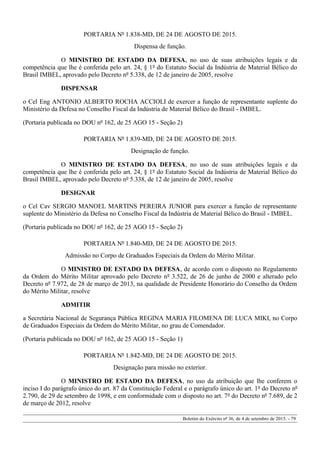PORTARIA Nº 1.838-MD, DE 24 DE AGOSTO DE 2015.
Dispensa de função.
O MINISTRO DE ESTADO DA DEFESA, no uso de suas atribuições legais e da
competência que lhe é conferida pelo art. 24, § 1º do Estatuto Social da Indústria de Material Bélico do
Brasil IMBEL, aprovado pelo Decreto nº 5.338, de 12 de janeiro de 2005, resolve
DISPENSAR
o Cel Eng ANTONIO ALBERTO ROCHA ACCIOLI de exercer a função de representante suplente do
Ministério da Defesa no Conselho Fiscal da Indústria de Material Bélico do Brasil - IMBEL.
(Portaria publicada no DOU nº 162, de 25 AGO 15 - Seção 2)
PORTARIA Nº 1.839-MD, DE 24 DE AGOSTO DE 2015.
Designação de função.
O MINISTRO DE ESTADO DA DEFESA, no uso de suas atribuições legais e da
competência que lhe é conferida pelo art. 24, § 1º do Estatuto Social da Indústria de Material Bélico do
Brasil IMBEL, aprovado pelo Decreto nº 5.338, de 12 de janeiro de 2005, resolve
DESIGNAR
o Cel Cav SERGIO MANOEL MARTINS PEREIRA JUNIOR para exercer a função de representante
suplente do Ministério da Defesa no Conselho Fiscal da Indústria de Material Bélico do Brasil - IMBEL.
(Portaria publicada no DOU nº 162, de 25 AGO 15 - Seção 2)
PORTARIA Nº 1.840-MD, DE 24 DE AGOSTO DE 2015.
Admissão no Corpo de Graduados Especiais da Ordem do Mérito Militar.
O MINISTRO DE ESTADO DA DEFESA, de acordo com o disposto no Regulamento
da Ordem do Mérito Militar aprovado pelo Decreto nº 3.522, de 26 de junho de 2000 e alterado pelo
Decreto nº 7.972, de 28 de março de 2013, na qualidade de Presidente Honorário do Conselho da Ordem
do Mérito Militar, resolve
ADMITIR
a Secretária Nacional de Segurança Pública REGINA MARIA FILOMENA DE LUCA MIKI, no Corpo
de Graduados Especiais da Ordem do Mérito Militar, no grau de Comendador.
(Portaria publicada no DOU nº 162, de 25 AGO 15 - Seção 1)
PORTARIA Nº 1.842-MD, DE 24 DE AGOSTO DE 2015.
Designação para missão no exterior.
O MINISTRO DE ESTADO DA DEFESA, no uso da atribuição que lhe conferem o
inciso I do parágrafo único do art. 87 da Constituição Federal e o parágrafo único do art. 1º do Decreto nº
2.790, de 29 de setembro de 1998, e em conformidade com o disposto no art. 7º do Decreto nº 7.689, de 2
de março de 2012, resolve
Boletim do Exército nº 36, de 4 de setembro de 2015. - 79
 