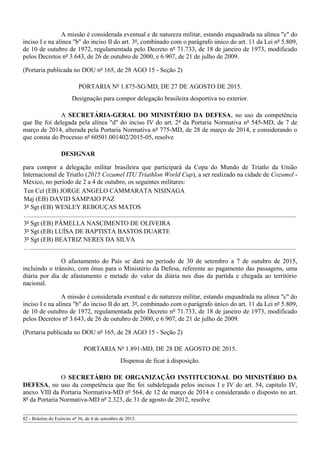 A missão é considerada eventual e de natureza militar, estando enquadrada na alínea "c" do
inciso I e na alínea "b" do inciso II do art. 3º, combinado com o parágrafo único do art. 11 da Lei nº 5.809,
de 10 de outubro de 1972, regulamentada pelo Decreto nº 71.733, de 18 de janeiro de 1973, modificado
pelos Decretos nº 3.643, de 26 de outubro de 2000, e 6.907, de 21 de julho de 2009.
(Portaria publicada no DOU nº 165, de 28 AGO 15 - Seção 2)
PORTARIA Nº 1.875-SG/MD, DE 27 DE AGOSTO DE 2015.
Designação para compor delegação brasileira desportiva no exterior.
A SECRETÁRIA-GERAL DO MINISTÉRIO DA DEFESA, no uso da competência
que lhe foi delegada pela alínea "d" do inciso IV do art. 2º da Portaria Normativa nº 545-MD, de 7 de
março de 2014, alterada pela Portaria Normativa nº 775-MD, de 28 de março de 2014, e considerando o
que consta do Processo nº 60501.001402/2015-05, resolve
DESIGNAR
para compor a delegação militar brasileira que participará da Copa do Mundo de Triatlo da União
Internacional de Triatlo (2015 Cozumel ITU Triathlon World Cup), a ser realizado na cidade de Cozumel -
México, no período de 2 a 4 de outubro, os seguintes militares:
Ten Cel (EB) JORGE ANGELO CAMMARATA NISINAGA
Maj (EB) DAVID SAMPAIO PAZ
3º Sgt (EB) WESLEY REBOUÇAS MATOS
….....................................................................................................................................................................
3º Sgt (EB) PÂMELLA NASCIMENTO DE OLIVEIRA
3º Sgt (EB) LUÍSA DE BAPTISTA BASTOS DUARTE
3º Sgt (EB) BEATRIZ NERES DA SILVA
….....................................................................................................................................................................
O afastamento do País se dará no período de 30 de setembro a 7 de outubro de 2015,
incluindo o trânsito, com ônus para o Ministério da Defesa, referente ao pagamento das passagens, uma
diária por dia de afastamento e metade do valor da diária nos dias da partida e chegada ao território
nacional.
A missão é considerada eventual e de natureza militar, estando enquadrada na alínea "c" do
inciso I e na alínea "b" do inciso II do art. 3º, combinado com o parágrafo único do art. 11 da Lei nº 5.809,
de 10 de outubro de 1972, regulamentada pelo Decreto nº 71.733, de 18 de janeiro de 1973, modificado
pelos Decretos nº 3.643, de 26 de outubro de 2000, e 6.907, de 21 de julho de 2009.
(Portaria publicada no DOU nº 165, de 28 AGO 15 - Seção 2)
PORTARIA Nº 1.891-MD, DE 28 DE AGOSTO DE 2015.
Dispensa de ficar à disposição.
O SECRETÁRIO DE ORGANIZAÇÃO INSTITUCIONAL DO MINISTÉRIO DA
DEFESA, no uso da competência que lhe foi subdelegada pelos incisos I e IV do art. 54, capítulo IV,
anexo VIII da Portaria Normativa-MD nº 564, de 12 de março de 2014 e considerando o disposto no art.
8º da Portaria Normativa-MD nº 2.323, de 31 de agosto de 2012, resolve
82 - Boletim do Exército nº 36, de 4 de setembro de 2015.
 