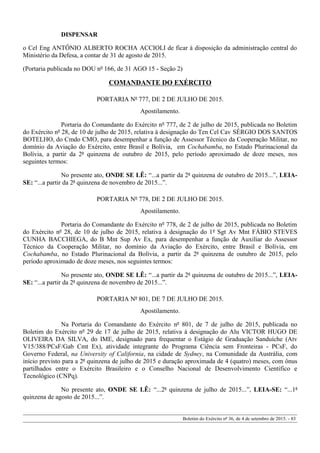 DISPENSAR
o Cel Eng ANTÔNIO ALBERTO ROCHA ACCIOLI de ficar à disposição da administração central do
Ministério da Defesa, a contar de 31 de agosto de 2015.
(Portaria publicada no DOU nº 166, de 31 AGO 15 - Seção 2)
COMANDANTE DO EXÉRCITO
PORTARIA Nº 777, DE 2 DE JULHO DE 2015.
Apostilamento.
Portaria do Comandante do Exército nº 777, de 2 de julho de 2015, publicada no Boletim
do Exército nº 28, de 10 de julho de 2015, relativa à designação do Ten Cel Cav SÉRGIO DOS SANTOS
BOTELHO, do Cmdo CMO, para desempenhar a função de Assessor Técnico da Cooperação Militar, no
domínio da Aviação do Exército, entre Brasil e Bolívia, em Cochabamba, no Estado Plurinacional da
Bolívia, a partir da 2ª quinzena de outubro de 2015, pelo período aproximado de doze meses, nos
seguintes termos:
No presente ato, ONDE SE LÊ: “...a partir da 2ª quinzena de outubro de 2015...”, LEIA-
SE: “...a partir da 2ª quinzena de novembro de 2015...”.
PORTARIA Nº 778, DE 2 DE JULHO DE 2015.
Apostilamento.
Portaria do Comandante do Exército nº 778, de 2 de julho de 2015, publicada no Boletim
do Exército nº 28, de 10 de julho de 2015, relativa à designação do 1º Sgt Av Mnt FÁBIO STEVES
CUNHA BACCHIEGA, do B Mnt Sup Av Ex, para desempenhar a função de Auxiliar do Assessor
Técnico da Cooperação Militar, no domínio da Aviação do Exército, entre Brasil e Bolívia, em
Cochabamba, no Estado Plurinacional da Bolívia, a partir da 2ª quinzena de outubro de 2015, pelo
período aproximado de doze meses, nos seguintes termos:
No presente ato, ONDE SE LÊ: “...a partir da 2ª quinzena de outubro de 2015...”, LEIA-
SE: “...a partir da 2ª quinzena de novembro de 2015...”.
PORTARIA Nº 801, DE 7 DE JULHO DE 2015.
Apostilamento.
Na Portaria do Comandante do Exército nº 801, de 7 de julho de 2015, publicada no
Boletim do Exército nº 29 de 17 de julho de 2015, relativa à designação do Alu VICTOR HUGO DE
OLIVEIRA DA SILVA, do IME, designado para frequentar o Estágio de Graduação Sanduíche (Atv
V15/388/PCsF/Gab Cmt Ex), atividade integrante do Programa Ciência sem Fronteiras - PCsF, do
Governo Federal, na University of California, na cidade de Sydney, na Comunidade da Austrália, com
início previsto para a 2ª quinzena de julho de 2015 e duração aproximada de 4 (quatro) meses, com ônus
partilhados entre o Exército Brasileiro e o Conselho Nacional de Desenvolvimento Científico e
Tecnológico (CNPq).
No presente ato, ONDE SE LÊ: “...2ª quinzena de julho de 2015...”, LEIA-SE: “...1ª
quinzena de agosto de 2015...”.
Boletim do Exército nº 36, de 4 de setembro de 2015. - 83
 
