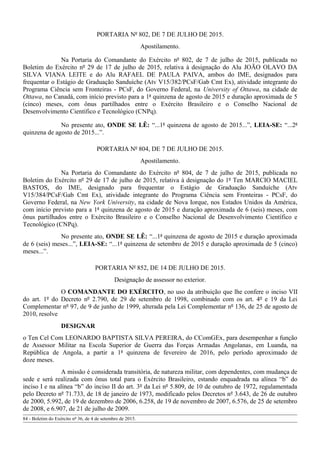 PORTARIA Nº 802, DE 7 DE JULHO DE 2015.
Apostilamento.
Na Portaria do Comandante do Exército nº 802, de 7 de julho de 2015, publicada no
Boletim do Exército nº 29 de 17 de julho de 2015, relativa à designação do Alu JOÃO OLAVO DA
SILVA VIANA LEITE e do Alu RAFAEL DE PAULA PAIVA, ambos do IME, designados para
frequentar o Estágio de Graduação Sanduíche (Atv V15/382/PCsF/Gab Cmt Ex), atividade integrante do
Programa Ciência sem Fronteiras - PCsF, do Governo Federal, na University of Ottawa, na cidade de
Ottawa, no Canadá, com início previsto para a 1ª quinzena de agosto de 2015 e duração aproximada de 5
(cinco) meses, com ônus partilhados entre o Exército Brasileiro e o Conselho Nacional de
Desenvolvimento Científico e Tecnológico (CNPq).
No presente ato, ONDE SE LÊ: “...1ª quinzena de agosto de 2015...”, LEIA-SE: “...2ª
quinzena de agosto de 2015...”.
PORTARIA Nº 804, DE 7 DE JULHO DE 2015.
Apostilamento.
Na Portaria do Comandante do Exército nº 804, de 7 de julho de 2015, publicada no
Boletim do Exército nº 29 de 17 de julho de 2015, relativa à designação do 1º Ten MARCIO MACIEL
BASTOS, do IME, designado para frequentar o Estágio de Graduação Sanduíche (Atv
V15/384/PCsF/Gab Cmt Ex), atividade integrante do Programa Ciência sem Fronteiras - PCsF, do
Governo Federal, na New York University, na cidade de Nova Iorque, nos Estados Unidos da América,
com início previsto para a 1ª quinzena de agosto de 2015 e duração aproximada de 6 (seis) meses, com
ônus partilhados entre o Exército Brasileiro e o Conselho Nacional de Desenvolvimento Científico e
Tecnológico (CNPq).
No presente ato, ONDE SE LÊ: “...1ª quinzena de agosto de 2015 e duração aproximada
de 6 (seis) meses...”, LEIA-SE: “...1ª quinzena de setembro de 2015 e duração aproximada de 5 (cinco)
meses...”.
PORTARIA Nº 852, DE 14 DE JULHO DE 2015.
Designação de assessor no exterior.
O COMANDANTE DO EXÉRCITO, no uso da atribuição que lhe confere o inciso VII
do art. 1º do Decreto nº 2.790, de 29 de setembro de 1998, combinado com os art. 4º e 19 da Lei
Complementar nº 97, de 9 de junho de 1999, alterada pela Lei Complementar nº 136, de 25 de agosto de
2010, resolve
DESIGNAR
o Ten Cel Com LEONARDO BAPTISTA SILVA PEREIRA, do CComGEx, para desempenhar a função
de Assessor Militar na Escola Superior de Guerra das Forças Armadas Angolanas, em Luanda, na
República de Angola, a partir a 1ª quinzena de fevereiro de 2016, pelo período aproximado de
doze meses.
A missão é considerada transitória, de natureza militar, com dependentes, com mudança de
sede e será realizada com ônus total para o Exército Brasileiro, estando enquadrada na alínea “b” do
inciso I e na alínea “b” do inciso II do art. 3º da Lei nº 5.809, de 10 de outubro de 1972, regulamentada
pelo Decreto nº 71.733, de 18 de janeiro de 1973, modificado pelos Decretos nº 3.643, de 26 de outubro
de 2000, 5.992, de 19 de dezembro de 2006, 6.258, de 19 de novembro de 2007, 6.576, de 25 de setembro
de 2008, e 6.907, de 21 de julho de 2009.
84 - Boletim do Exército nº 36, de 4 de setembro de 2015.
 