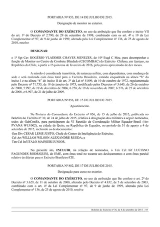 PORTARIA Nº 853, DE 14 DE JULHO DE 2015.
Designação de monitor no exterior.
O COMANDANTE DO EXÉRCITO, no uso da atribuição que lhe confere o inciso VII
do art. 1º do Decreto nº 2.790, de 29 de setembro de 1998, combinado com os art. 4º e 19 da Lei
Complementar nº 97, de 9 de junho de 1999, alterada pela Lei Complementar nº 136, de 25 de agosto de
2010, resolve
DESIGNAR
o 1º Sgt Cav ROGÉRIO VLADIMIR CHAVES MENEZES, do 10º Esqd C Mec, para desempenhar a
função de Monitor no Centro de Combate Blindado (CECOMBAC) do Exército Chileno, em Iquique, na
República do Chile, a partir a 1ª quinzena de fevereiro de 2016, pelo prazo aproximado de dez meses.
A missão é considerada transitória, de natureza militar, com dependentes, com mudança de
sede e será realizada com ônus total para o Exército Brasileiro, estando enquadrada na alínea “b” do
inciso I e na alínea “b” do inciso II do art. 3º da Lei nº 5.809, de 10 de outubro de 1972, regulamentada
pelo Decreto nº 71.733, de 18 de janeiro de 1973, modificado pelos Decretos nº 3.643, de 26 de outubro
de 2000, 5.992, de 19 de dezembro de 2006, 6.258, de 19 de novembro de 2007, 6.576, de 25 de setembro
de 2008, e 6.907, de 21 de julho de 2009.
PORTARIA Nº 856, DE 15 DE JULHO DE 2015.
Apostilamento.
Na Portaria do Comandante do Exército nº 856, de 15 de julho de 2015, publicada no
Boletim do Exército nº 30, de 24 de julho de 2015, relativa à designação dos militares a seguir nomeados,
todos do GabCmtEx, para participarem da VI Reunião de Coordenação Militar Equador-Brasil (Atv
PVANA W15/002), na cidade de Quito, na República do Equador, no período de 31 de agosto a 4 de
setembro de 2015, incluindo os deslocamentos:
Gen Div CESAR LEME JUSTO, Chefe do Centro de Inteligência do Exército;
Cel Art WILLIAM WILSON ALEXANDRE RUEDA; e
Ten Cel Inf ITALO MAINIERI JUNIOR.
No presente ato, INCLUIR, na relação de nomeados, o Ten Cel Inf LUCIANO
FAGUNDES RODRIGUES, do EME, com ônus total no tocante aos deslocamentos e com ônus parcial
relativo às diárias para o Exército Brasileiro/CIE.
PORTARIA Nº 882, DE 17 DE JULHO DE 2015.
Designação para curso no exterior.
O COMANDANTE DO EXÉRCITO, no uso da atribuição que lhe confere o art. 2º do
Decreto nº 3.629, de 11 de outubro de 2000, alterado pelo Decreto nº 4.832, de 5 de setembro de 2003,
combinado com o art. 4º da Lei Complementar nº 97, de 9 de junho de 1999, alterada pela Lei
Complementar nº 136, de 25 de agosto de 2010, resolve
Boletim do Exército nº 36, de 4 de setembro de 2015. - 85
 