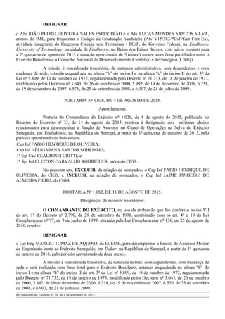 DESIGNAR
o Alu JOÃO PEDRO OLIVEIRA SALES ESPERIDIÃO e o Alu LUCAS MENDES SANTOS SILVA,
ambos do IME, para frequentar o Estágio de Graduação Sanduíche (Atv V15/383/PCsF/Gab Cmt Ex),
atividade integrante do Programa Ciência sem Fronteiras - PCsF, do Governo Federal, na Eindhoven
University of Technology, na cidade de Eindhoven, no Reino dos Países Baixos, com início previsto para
a 2ª quinzena de agosto de 2015 e duração aproximada de 5 (cinco) meses, com ônus partilhados entre o
Exército Brasileiro e o Conselho Nacional de Desenvolvimento Científico e Tecnológico (CNPq).
A missão é considerada transitória, de natureza administrativa, sem dependentes e com
mudança de sede, estando enquadrada na alínea “b” do inciso I e na alínea “c” do inciso II do art. 3º da
Lei nº 5.809, de 10 de outubro de 1972, regulamentada pelo Decreto nº 71.733, de 18 de janeiro de 1973,
modificado pelos Decretos nº 3.643, de 26 de outubro de 2000, 5.992, de 19 de dezembro de 2006, 6.258,
de 19 de novembro de 2007, 6.576, de 25 de setembro de 2008, e 6.907, de 21 de julho de 2009.
PORTARIA Nº 1.026, DE 4 DE AGOSTO DE 2015.
Apostilamento.
Portaria do Comandante do Exército nº 1.026, de 4 de agosto de 2015, publicada no
Boletim do Exército nº 33, de 14 de agosto de 2015, relativa à designação dos militares abaixo
relacionados para desempenhar a função de Assessor no Curso de Operações na Selva do Exército
Senegalês, em Toubakouta, na República do Senegal, a partir da 1ª quinzena de outubro de 2015, pelo
período aproximado de dois meses:
Cap Inf FABIO HENRIQUE DE OLIVEIRA;
Cap Inf HÉLIO VIANA SANTOS SOBRINHO;
1º Sgt Cav CLAUDINEI GRITTI; e
1º Sgt Inf CLEITON CARVALHO RODRIGUES, todos do CIGS:
No presente ato, EXCLUIR, da relação de nomeados, o Cap Inf FABIO HENRIQUE DE
OLIVEIRA, do CIGS, e INCLUIR, na relação de nomeados, o Cap Inf JAIME PINHEIRO DE
ALMEIDA FILHO, do CIGS.
PORTARIA Nº 1.082, DE 11 DE AGOSTO DE 2015.
Designação de assessor no exterior.
O COMANDANTE DO EXÉRCITO, no uso da atribuição que lhe confere o inciso VII
do art. 1º do Decreto nº 2.790, de 29 de setembro de 1998, combinado com os art. 4º e 19 da Lei
Complementar nº 97, de 9 de junho de 1999, alterada pela Lei Complementar nº 136, de 25 de agosto de
2010, resolve
DESIGNAR
o Cel Eng MARCIO TOMAZ DE AQUINO, da ECEME, para desempenhar a função de Assessor Militar
de Engenharia junto ao Exército Senegalês, em Dakar, na República do Senegal, a partir da 1ª quinzena
de janeiro de 2016, pelo período aproximado de doze meses.
A missão é considerada transitória, de natureza militar, com dependentes, com mudança de
sede e será realizada com ônus total para o Exército Brasileiro, estando enquadrada na alínea “b” do
inciso I e na alínea “b” do inciso II do art. 3º da Lei nº 5.809, de 10 de outubro de 1972, regulamentada
pelo Decreto nº 71.733, de 18 de janeiro de 1973, modificado pelos Decretos nº 3.643, de 26 de outubro
de 2000, 5.992, de 19 de dezembro de 2006, 6.258, de 19 de novembro de 2007, 6.576, de 25 de setembro
de 2008, e 6.907, de 21 de julho de 2009.
86 - Boletim do Exército nº 36, de 4 de setembro de 2015.
 