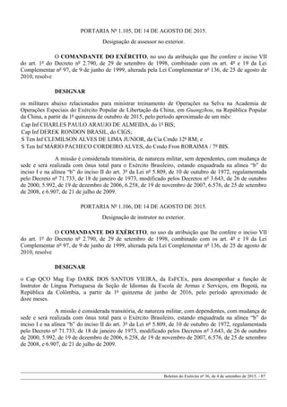 PORTARIA Nº 1.105, DE 14 DE AGOSTO DE 2015.
Designação de assessor no exterior.
O COMANDANTE DO EXÉRCITO, no uso da atribuição que lhe confere o inciso VII
do art. 1º do Decreto nº 2.790, de 29 de setembro de 1998, combinado com os art. 4º e 19 da Lei
Complementar nº 97, de 9 de junho de 1999, alterada pela Lei Complementar nº 136, de 25 de agosto de
2010, resolve
DESIGNAR
os militares abaixo relacionados para ministrar treinamento de Operações na Selva na Academia de
Operações Especiais do Exército Popular de Libertação da China, em Guangzhou, na República Popular
da China, a partir da 1ª quinzena de outubro de 2015, pelo período aproximado de um mês:
Cap Inf CHARLES PAULO ARAUJO DE ALMEIDA, do 1º BIS;
Cap Inf DEREK RONDON BRASIL, do CIGS;
S Ten Inf CLEMILSON ALVES DE LIMA JUNIOR, da Cia Cmdo 12ª RM; e
S Ten Inf MÁRIO PACHECO CORDEIRO ALVES, do Cmdo Fron RORAIMA / 7º BIS.
A missão é considerada transitória, de natureza militar, sem dependentes, com mudança de
sede e será realizada com ônus total para o Exército Brasileiro, estando enquadrada na alínea “b” do
inciso I e na alínea “b” do inciso II do art. 3º da Lei nº 5.809, de 10 de outubro de 1972, regulamentada
pelo Decreto nº 71.733, de 18 de janeiro de 1973, modificado pelos Decretos nº 3.643, de 26 de outubro
de 2000, 5.992, de 19 de dezembro de 2006, 6.258, de 19 de novembro de 2007, 6.576, de 25 de setembro
de 2008, e 6.907, de 21 de julho de 2009.
PORTARIA Nº 1.106, DE 14 DE AGOSTO DE 2015.
Designação de instrutor no exterior.
O COMANDANTE DO EXÉRCITO, no uso da atribuição que lhe confere o inciso VII
do art. 1º do Decreto nº 2.790, de 29 de setembro de 1998, combinado com os art. 4º e 19 da Lei
Complementar nº 97, de 9 de junho de 1999, alterada pela Lei Complementar nº 136, de 25 de agosto de
2010, resolve
DESIGNAR
o Cap QCO Mag Esp DARK DOS SANTOS VIEIRA, da EsFCEx, para desempenhar a função de
Instrutor de Língua Portuguesa da Seção de Idiomas da Escola de Armas e Serviços, em Bogotá, na
República da Colômbia, a partir da 1ª quinzena de junho de 2016, pelo período aproximado de
doze meses.
A missão é considerada transitória, de natureza militar, com dependentes, com mudança de
sede e será realizada com ônus total para o Exército Brasileiro, estando enquadrada na alínea “b” do
inciso I e na alínea “b” do inciso II do art. 3º da Lei nº 5.809, de 10 de outubro de 1972, regulamentada
pelo Decreto nº 71.733, de 18 de janeiro de 1973, modificado pelos Decretos nº 3.643, de 26 de outubro
de 2000, 5.992, de 19 de dezembro de 2006, 6.258, de 19 de novembro de 2007, 6.576, de 25 de setembro
de 2008, e 6.907, de 21 de julho de 2009.
Boletim do Exército nº 36, de 4 de setembro de 2015. - 87
 