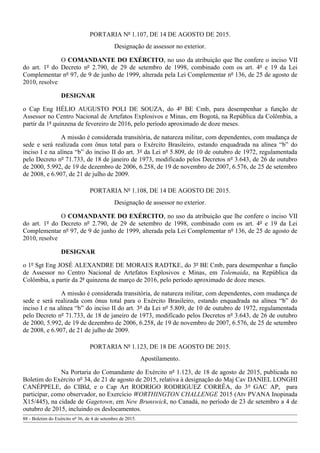 PORTARIA Nº 1.107, DE 14 DE AGOSTO DE 2015.
Designação de assessor no exterior.
O COMANDANTE DO EXÉRCITO, no uso da atribuição que lhe confere o inciso VII
do art. 1º do Decreto nº 2.790, de 29 de setembro de 1998, combinado com os art. 4º e 19 da Lei
Complementar nº 97, de 9 de junho de 1999, alterada pela Lei Complementar nº 136, de 25 de agosto de
2010, resolve
DESIGNAR
o Cap Eng HÉLIO AUGUSTO POLI DE SOUZA, do 4º BE Cmb, para desempenhar a função de
Assessor no Centro Nacional de Artefatos Explosivos e Minas, em Bogotá, na República da Colômbia, a
partir da 1ª quinzena de fevereiro de 2016, pelo período aproximado de doze meses.
A missão é considerada transitória, de natureza militar, com dependentes, com mudança de
sede e será realizada com ônus total para o Exército Brasileiro, estando enquadrada na alínea “b” do
inciso I e na alínea “b” do inciso II do art. 3º da Lei nº 5.809, de 10 de outubro de 1972, regulamentada
pelo Decreto nº 71.733, de 18 de janeiro de 1973, modificado pelos Decretos nº 3.643, de 26 de outubro
de 2000, 5.992, de 19 de dezembro de 2006, 6.258, de 19 de novembro de 2007, 6.576, de 25 de setembro
de 2008, e 6.907, de 21 de julho de 2009.
PORTARIA Nº 1.108, DE 14 DE AGOSTO DE 2015.
Designação de assessor no exterior.
O COMANDANTE DO EXÉRCITO, no uso da atribuição que lhe confere o inciso VII
do art. 1º do Decreto nº 2.790, de 29 de setembro de 1998, combinado com os art. 4º e 19 da Lei
Complementar nº 97, de 9 de junho de 1999, alterada pela Lei Complementar nº 136, de 25 de agosto de
2010, resolve
DESIGNAR
o 1º Sgt Eng JOSÉ ALEXANDRE DE MORAES RADTKE, do 3º BE Cmb, para desempenhar a função
de Assessor no Centro Nacional de Artefatos Explosivos e Minas, em Tolemaida, na República da
Colômbia, a partir da 2ª quinzena de março de 2016, pelo período aproximado de doze meses.
A missão é considerada transitória, de natureza militar, com dependentes, com mudança de
sede e será realizada com ônus total para o Exército Brasileiro, estando enquadrada na alínea “b” do
inciso I e na alínea “b” do inciso II do art. 3º da Lei nº 5.809, de 10 de outubro de 1972, regulamentada
pelo Decreto nº 71.733, de 18 de janeiro de 1973, modificado pelos Decretos nº 3.643, de 26 de outubro
de 2000, 5.992, de 19 de dezembro de 2006, 6.258, de 19 de novembro de 2007, 6.576, de 25 de setembro
de 2008, e 6.907, de 21 de julho de 2009.
PORTARIA Nº 1.123, DE 18 DE AGOSTO DE 2015.
Apostilamento.
Na Portaria do Comandante do Exército nº 1.123, de 18 de agosto de 2015, publicada no
Boletim do Exército nº 34, de 21 de agosto de 2015, relativa à designação do Maj Cav DANIEL LONGHI
CANÉPPELE, do CIBld, e o Cap Art RODRIGO RODRIGUEZ CORRÊA, do 3º GAC AP, para
participar, como observador, no Exercício WORTHINGTON CHALLENGE 2015 (Atv PVANA Inopinada
X15/445), na cidade de Gagetown, em New Brunswick, no Canadá, no período de 23 de setembro a 4 de
outubro de 2015, incluindo os deslocamentos.
88 - Boletim do Exército nº 36, de 4 de setembro de 2015.
 