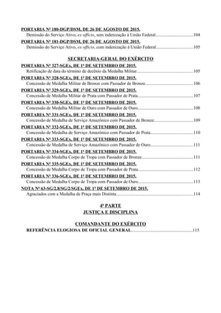 PORTARIA Nº 180-DGP/DSM, DE 26 DE AGOSTO DE 2015.
Demissão do Serviço Ativo, ex officio, sem indenização à União Federal..................................104
PORTARIA Nº 181-DGP/DSM, DE 26 DE AGOSTO DE 2015.
Demissão do Serviço Ativo, ex officio, com indenização à União Federal.................................105
SECRETARIA-GERAL DO EXÉRCITO
PORTARIA Nº 327-SGEx, DE 1º DE SETEMBRO DE 2015.
Retificação de data do término de decênio da Medalha Militar..................................................105
PORTARIA Nº 328-SGEx, DE 1º DE SETEMBRO DE 2015.
Concessão de Medalha Militar de Bronze com Passador de Bronze...........................................106
PORTARIA Nº 329-SGEx, DE 1º DE SETEMBRO DE 2015.
Concessão de Medalha Militar de Prata com Passador de Prata.................................................107
PORTARIA Nº 330-SGEx, DE 1º DE SETEMBRO DE 2015.
Concessão de Medalha Militar de Ouro com Passador de Ouro.................................................108
PORTARIA Nº 331-SGEx, DE 1º DE SETEMBRO DE 2015.
Concessão de Medalha de Serviço Amazônico com Passador de Bronze...................................109
PORTARIA Nº 332-SGEx, DE 1º DE SETEMBRO DE 2015.
Concessão de Medalha de Serviço Amazônico com Passador de Prata......................................110
PORTARIA Nº 333-SGEx, DE 1º DE SETEMBRO DE 2015.
Concessão de Medalha de Serviço Amazônico com Passador de Ouro......................................111
PORTARIA Nº 334-SGEx, DE 1º DE SETEMBRO DE 2015.
Concessão de Medalha Corpo de Tropa com Passador de Bronze..............................................111
PORTARIA Nº 335-SGEx, DE 1º DE SETEMBRO DE 2015.
Concessão de Medalha Corpo de Tropa com Passador de Prata.................................................112
PORTARIA Nº 336-SGEx, DE 1º DE SETEMBRO DE 2015.
Concessão de Medalha Corpo de Tropa com Passador de Ouro.................................................113
NOTA Nº 63-SG/2.8/SG/2/SGEx, DE 1º DE SETEMBRO DE 2015.
Agraciados com a Medalha de Praça mais Distinta.....................................................................114
4ª PARTE
JUSTIÇA E DISCIPLINA
COMANDANTE DO EXÉRCITO
REFERÊNCIA ELOGIOSA DE OFICIAL GENERAL.......................................................115
 