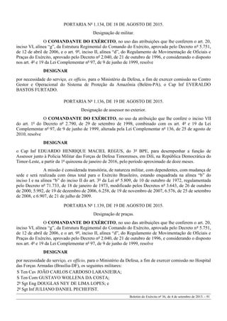 PORTARIA Nº 1.134, DE 18 DE AGOSTO DE 2015.
Designação de militar.
O COMANDANTE DO EXÉRCITO, no uso das atribuições que lhe conferem o art. 20,
inciso VI, alínea “g”, da Estrutura Regimental do Comando do Exército, aprovada pelo Decreto nº 5.751,
de 12 de abril de 2006, e o art. 9º, inciso II, alínea “d”, do Regulamento de Movimentação de Oficiais e
Praças do Exército, aprovado pelo Decreto nº 2.040, de 21 de outubro de 1996, e considerando o disposto
nos art. 4º e 19 da Lei Complementar nº 97, de 9 de junho de 1999, resolve
DESIGNAR
por necessidade do serviço, ex officio, para o Ministério da Defesa, a fim de exercer comissão no Centro
Gestor e Operacional do Sistema de Proteção da Amazônia (Belém-PA), o Cap Inf EVERALDO
BASTOS FURTADO.
PORTARIA Nº 1.136, DE 19 DE AGOSTO DE 2015.
Designação de assessor no exterior.
O COMANDANTE DO EXÉRCITO, no uso da atribuição que lhe confere o inciso VII
do art. 1º do Decreto nº 2.790, de 29 de setembro de 1998, combinado com os art. 4º e 19 da Lei
Complementar nº 97, de 9 de junho de 1999, alterada pela Lei Complementar nº 136, de 25 de agosto de
2010, resolve
DESIGNAR
o Cap Inf EDUARDO HENRIQUE MACIEL REGUS, do 3º BPE, para desempenhar a função de
Assessor junto à Polícia Militar das Forças de Defesa Timorenses, em Díli, na República Democrática do
Timor-Leste, a partir da 1ª quinzena de janeiro de 2016, pelo período aproximado de doze meses.
A missão é considerada transitória, de natureza militar, com dependentes, com mudança de
sede e será realizada com ônus total para o Exército Brasileiro, estando enquadrada na alínea “b” do
inciso I e na alínea “b” do inciso II do art. 3º da Lei nº 5.809, de 10 de outubro de 1972, regulamentada
pelo Decreto nº 71.733, de 18 de janeiro de 1973, modificado pelos Decretos nº 3.643, de 26 de outubro
de 2000, 5.992, de 19 de dezembro de 2006, 6.258, de 19 de novembro de 2007, 6.576, de 25 de setembro
de 2008, e 6.907, de 21 de julho de 2009.
PORTARIA Nº 1.139, DE 19 DE AGOSTO DE 2015.
Designação de praças.
O COMANDANTE DO EXÉRCITO, no uso das atribuições que lhe conferem o art. 20,
inciso VI, alínea “g”, da Estrutura Regimental do Comando do Exército, aprovada pelo Decreto nº 5.751,
de 12 de abril de 2006, e o art. 9º, inciso II, alínea “d”, do Regulamento de Movimentação de Oficiais e
Praças do Exército, aprovado pelo Decreto nº 2.040, de 21 de outubro de 1996, e considerando o disposto
nos art. 4º e 19 da Lei Complementar nº 97, de 9 de junho de 1999, resolve
DESIGNAR
por necessidade do serviço, ex officio, para o Ministério da Defesa, a fim de exercer comissão no Hospital
das Forças Armadas (Brasília-DF), os seguintes militares:
S Ten Cav JOÃO CARLOS CARDOSO LARANJEIRA;
S Ten Com GUSTAVO WOLLENA DA COSTA;
2º Sgt Eng DOUGLAS NEY DE LIMA LOPES; e
2º Sgt Inf JULIANO DANIEL PECHEFIST.
Boletim do Exército nº 36, de 4 de setembro de 2015. - 91
 