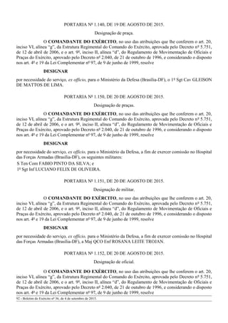 PORTARIA Nº 1.140, DE 19 DE AGOSTO DE 2015.
Designação de praça.
O COMANDANTE DO EXÉRCITO, no uso das atribuições que lhe conferem o art. 20,
inciso VI, alínea “g”, da Estrutura Regimental do Comando do Exército, aprovada pelo Decreto nº 5.751,
de 12 de abril de 2006, e o art. 9º, inciso II, alínea “d”, do Regulamento de Movimentação de Oficiais e
Praças do Exército, aprovado pelo Decreto nº 2.040, de 21 de outubro de 1996, e considerando o disposto
nos art. 4º e 19 da Lei Complementar nº 97, de 9 de junho de 1999, resolve
DESIGNAR
por necessidade do serviço, ex officio, para o Ministério da Defesa (Brasília-DF), o 1º Sgt Cav GLEISON
DE MATTOS DE LIMA.
PORTARIA Nº 1.150, DE 20 DE AGOSTO DE 2015.
Designação de praças.
O COMANDANTE DO EXÉRCITO, no uso das atribuições que lhe conferem o art. 20,
inciso VI, alínea “g”, da Estrutura Regimental do Comando do Exército, aprovada pelo Decreto nº 5.751,
de 12 de abril de 2006, e o art. 9º, inciso II, alínea “d”, do Regulamento de Movimentação de Oficiais e
Praças do Exército, aprovado pelo Decreto nº 2.040, de 21 de outubro de 1996, e considerando o disposto
nos art. 4º e 19 da Lei Complementar nº 97, de 9 de junho de 1999, resolve
DESIGNAR
por necessidade do serviço, ex officio, para o Ministério da Defesa, a fim de exercer comissão no Hospital
das Forças Armadas (Brasília-DF), os seguintes militares:
S Ten Com FABIO PINTO DA SILVA; e
1º Sgt Inf LUCIANO FELIX DE OLIVEIRA.
PORTARIA Nº 1.151, DE 20 DE AGOSTO DE 2015.
Designação de militar.
O COMANDANTE DO EXÉRCITO, no uso das atribuições que lhe conferem o art. 20,
inciso VI, alínea “g”, da Estrutura Regimental do Comando do Exército, aprovada pelo Decreto nº 5.751,
de 12 de abril de 2006, e o art. 9º, inciso II, alínea “d”, do Regulamento de Movimentação de Oficiais e
Praças do Exército, aprovado pelo Decreto nº 2.040, de 21 de outubro de 1996, e considerando o disposto
nos art. 4º e 19 da Lei Complementar nº 97, de 9 de junho de 1999, resolve
DESIGNAR
por necessidade do serviço, ex officio, para o Ministério da Defesa, a fim de exercer comissão no Hospital
das Forças Armadas (Brasília-DF), a Maj QCO Enf ROSANA LEITE TROJAN.
PORTARIA Nº 1.152, DE 20 DE AGOSTO DE 2015.
Designação de oficial.
O COMANDANTE DO EXÉRCITO, no uso das atribuições que lhe conferem o art. 20,
inciso VI, alínea “g”, da Estrutura Regimental do Comando do Exército, aprovada pelo Decreto nº 5.751,
de 12 de abril de 2006, e o art. 9º, inciso II, alínea “d”, do Regulamento de Movimentação de Oficiais e
Praças do Exército, aprovado pelo Decreto nº 2.040, de 21 de outubro de 1996, e considerando o disposto
nos art. 4º e 19 da Lei Complementar nº 97, de 9 de junho de 1999, resolve
92 - Boletim do Exército nº 36, de 4 de setembro de 2015.
 