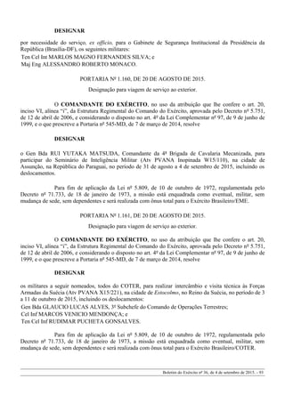 DESIGNAR
por necessidade do serviço, ex officio, para o Gabinete de Segurança Institucional da Presidência da
República (Brasília-DF), os seguintes militares:
Ten Cel Int MARLOS MAGNO FERNANDES SILVA; e
Maj Eng ALESSANDRO ROBERTO MONACO.
PORTARIA Nº 1.160, DE 20 DE AGOSTO DE 2015.
Designação para viagem de serviço ao exterior.
O COMANDANTE DO EXÉRCITO, no uso da atribuição que lhe confere o art. 20,
inciso VI, alínea “i”, da Estrutura Regimental do Comando do Exército, aprovada pelo Decreto nº 5.751,
de 12 de abril de 2006, e considerando o disposto no art. 4º da Lei Complementar nº 97, de 9 de junho de
1999, e o que prescreve a Portaria nº 545-MD, de 7 de março de 2014, resolve
DESIGNAR
o Gen Bda RUI YUTAKA MATSUDA, Comandante da 4ª Brigada de Cavalaria Mecanizada, para
participar do Seminário de Inteligência Militar (Atv PVANA Inopinada W15/110), na cidade de
Assunção, na República do Paraguai, no período de 31 de agosto a 4 de setembro de 2015, incluindo os
deslocamentos.
Para fim de aplicação da Lei nº 5.809, de 10 de outubro de 1972, regulamentada pelo
Decreto nº 71.733, de 18 de janeiro de 1973, a missão está enquadrada como eventual, militar, sem
mudança de sede, sem dependentes e será realizada com ônus total para o Exército Brasileiro/EME.
PORTARIA Nº 1.161, DE 20 DE AGOSTO DE 2015.
Designação para viagem de serviço ao exterior.
O COMANDANTE DO EXÉRCITO, no uso da atribuição que lhe confere o art. 20,
inciso VI, alínea “i”, da Estrutura Regimental do Comando do Exército, aprovada pelo Decreto nº 5.751,
de 12 de abril de 2006, e considerando o disposto no art. 4º da Lei Complementar nº 97, de 9 de junho de
1999, e o que prescreve a Portaria nº 545-MD, de 7 de março de 2014, resolve
DESIGNAR
os militares a seguir nomeados, todos do COTER, para realizar intercâmbio e visita técnica às Forças
Armadas da Suécia (Atv PVANA X15/221), na cidade de Estocolmo, no Reino da Suécia, no período de 3
a 11 de outubro de 2015, incluindo os deslocamentos:
Gen Bda GLAUCIO LUCAS ALVES, 3º Subchefe do Comando de Operações Terrestres;
Cel Inf MARCOS VENICIO MENDONÇA; e
Ten Cel Inf RUDIMAR PUCHETA GONSALVES.
Para fim de aplicação da Lei nº 5.809, de 10 de outubro de 1972, regulamentada pelo
Decreto nº 71.733, de 18 de janeiro de 1973, a missão está enquadrada como eventual, militar, sem
mudança de sede, sem dependentes e será realizada com ônus total para o Exército Brasileiro/COTER.
Boletim do Exército nº 36, de 4 de setembro de 2015. - 93
 