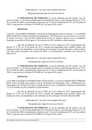 PORTARIA Nº 1.163, DE 21 DE AGOSTO DE 2015.
Designação para participar de evento no exterior.
O COMANDANTE DO EXÉRCITO, no uso da atribuição que lhe confere o art. 20,
inciso VI, alínea “i”, da Estrutura Regimental do Comando do Exército, aprovada pelo Decreto nº 5.751,
de 12 de abril de 2006, e considerando o disposto no art. 4º da Lei Complementar nº 97, de 9 de junho de
1999, e o que prescreve a Portaria nº 545-MD, de 7 de março 2014, resolve
DESIGNAR
o Gen Div AJAX PORTO PINHEIRO, Vice-Chefe do Departamento-Geral do Pessoal, e o Cel SAREX
JOSÉ EUDES DA CUNHA, do DGP, para participar do “XVIII Encuentro Latinoamericano y El Caribe
de Patoral Castrense” (Atv PVANA Inopinada W15/121), na cidade de Buenos Aires, na República
Argentina, no período de 30 de agosto a 5 de setembro de 2015, incluindo os deslocamentos.
Para fim de aplicação da Lei nº 5.809, de 10 de outubro de 1972, regulamentada pelo
Decreto nº 71.733, de 18 de janeiro de 1973, a missão está enquadrada como eventual, militar, sem
mudança de sede, sem dependentes e será realizada com ônus para o Exército Brasileiro, sendo as diárias
com ônus parcial custeadas com recursos do DGP e os deslocamentos custeados com recursos do
Gab Cmt Ex.
PORTARIA Nº 1.164, DE 21 DE AGOSTO DE 2015.
Designação para viagem de serviço ao exterior.
O COMANDANTE DO EXÉRCITO, no uso da atribuição que lhe confere o art. 20,
inciso VI, alínea “i”, da Estrutura Regimental do Comando do Exército, aprovada pelo Decreto nº 5.751,
de 12 de abril de 2006, e considerando o disposto no art. 4º da Lei Complementar nº 97, de 9 de junho de
1999, e o que prescreve a Portaria nº 545-MD, de 7 de março 2014, resolve
DESIGNAR
o Cel QMB AGNALDO CATHARINO DOS ANJOS FILHO e o Cel Inf ALFREDO JOSÉ FERREIRA
DIAS, ambos do EME, para realizar visita de intercâmbio de informações sobre o Planejamento por
Capacidades (Atv PVANA X15/106), na cidade de Buenos Aires, na República Argentina, no período de
7 a 11 de setembro de 2015, incluindo os deslocamentos.
Para fim de aplicação da Lei nº 5.809, de 10 de outubro de 1972, regulamentada pelo
Decreto nº 71.733, de 18 de janeiro de 1973, a missão está enquadrada como eventual, militar, sem
mudança de sede, sem dependentes e será realizada com ônus total para o Exército Brasileiro/EME.
PORTARIA Nº 1.165, DE 21 DE AGOSTO DE 2015.
Designação para viagem de serviço ao exterior.
O COMANDANTE DO EXÉRCITO, no uso da atribuição que lhe confere o art. 20,
inciso VI, alínea “i”, da Estrutura Regimental do Comando do Exército, aprovada pelo Decreto nº 5.751,
de 12 de abril de 2006, e considerando o disposto no art. 4º da Lei Complementar nº 97, de 9 de junho de
1999, e o que prescreve a Portaria nº 545-MD, de 7 de março 2014, resolve
94 - Boletim do Exército nº 36, de 4 de setembro de 2015.
 