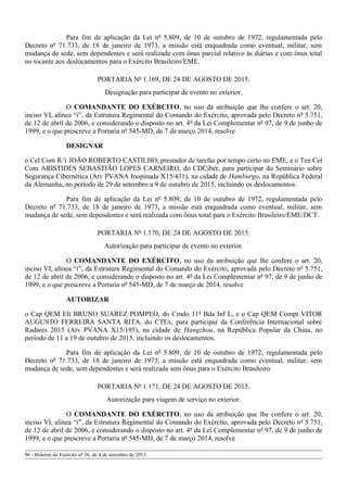 Para fim de aplicação da Lei nº 5.809, de 10 de outubro de 1972, regulamentada pelo
Decreto nº 71.733, de 18 de janeiro de 1973, a missão está enquadrada como eventual, militar, sem
mudança de sede, sem dependentes e será realizada com ônus parcial relativo às diárias e com ônus total
no tocante aos deslocamentos para o Exército Brasileiro/EME.
PORTARIA Nº 1.169, DE 24 DE AGOSTO DE 2015.
Designação para participar de evento no exterior.
O COMANDANTE DO EXÉRCITO, no uso da atribuição que lhe confere o art. 20,
inciso VI, alínea “i”, da Estrutura Regimental do Comando do Exército, aprovada pelo Decreto nº 5.751,
de 12 de abril de 2006, e considerando o disposto no art. 4º da Lei Complementar nº 97, de 9 de junho de
1999, e o que prescreve a Portaria nº 545-MD, de 7 de março 2014, resolve
DESIGNAR
o Cel Com R/1 JOÃO ROBERTO CASTILHO, prestador de tarefas por tempo certo no EME, e o Ten Cel
Com ARISTIDES SEBASTIÃO LOPES CARNEIRO, do CDCiber, para participar do Seminário sobre
Segurança Cibernética (Atv PVANA Inopinada X15/431), na cidade de Hamburgo, na República Federal
da Alemanha, no período de 29 de setembro a 9 de outubro de 2015, incluindo os deslocamentos.
Para fim de aplicação da Lei nº 5.809, de 10 de outubro de 1972, regulamentada pelo
Decreto nº 71.733, de 18 de janeiro de 1973, a missão está enquadrada como eventual, militar, sem
mudança de sede, sem dependentes e será realizada com ônus total para o Exército Brasileiro/EME/DCT.
PORTARIA Nº 1.170, DE 24 DE AGOSTO DE 2015.
Autorização para participar de evento no exterior.
O COMANDANTE DO EXÉRCITO, no uso da atribuição que lhe confere o art. 20,
inciso VI, alínea “i”, da Estrutura Regimental do Comando do Exército, aprovada pelo Decreto nº 5.751,
de 12 de abril de 2006, e considerando o disposto no art. 4º da Lei Complementar nº 97, de 9 de junho de
1999, e o que prescreve a Portaria nº 545-MD, de 7 de março de 2014, resolve
AUTORIZAR
o Cap QEM Elt BRUNO SUAREZ POMPEO, do Cmdo 11ª Bda Inf L, e o Cap QEM Compt VITOR
AUGUSTO FERREIRA SANTA RITA, do CTEx, para participar da Conferência Internacional sobre
Radares 2015 (Atv PVANA X15/195), na cidade de Hangzhou, na República Popular da China, no
período de 11 a 19 de outubro de 2015, incluindo os deslocamentos.
Para fim de aplicação da Lei nº 5.809, de 10 de outubro de 1972, regulamentada pelo
Decreto nº 71.733, de 18 de janeiro de 1973, a missão está enquadrada como eventual, militar, sem
mudança de sede, sem dependentes e será realizada sem ônus para o Exército Brasileiro.
PORTARIA Nº 1.171, DE 24 DE AGOSTO DE 2015.
Autorização para viagem de serviço no exterior.
O COMANDANTE DO EXÉRCITO, no uso da atribuição que lhe confere o art. 20,
inciso VI, alínea “i”, da Estrutura Regimental do Comando do Exército, aprovada pelo Decreto nº 5.751,
de 12 de abril de 2006, e considerando o disposto no art. 4º da Lei Complementar nº 97, de 9 de junho de
1999, e o que prescreve a Portaria nº 545-MD, de 7 de março 2014, resolve
96 - Boletim do Exército nº 36, de 4 de setembro de 2015.
 