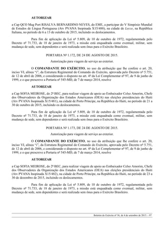 AUTORIZAR
a Cap QCO Mag Port RISALVA BERNARDINO NEVES, do EME, a participar do V Simpósio Mundial
de Estudos de Língua Portuguesa (Atv PVANA Inopinada X15/488), na cidade de Lecce, na República
Italiana, no período de 6 a 13 de outubro de 2015, incluindo os deslocamentos.
Para fim de aplicação da Lei nº 5.809, de 10 de outubro de 1972, regulamentada pelo
Decreto nº 71.733, de 18 de janeiro de 1973, a missão está enquadrada como eventual, militar, sem
mudança de sede, sem dependentes e será realizada sem ônus para o Exército Brasileiro.
PORTARIA Nº 1.172, DE 24 DE AGOSTO DE 2015.
Autorização para viagem de serviço ao exterior.
O COMANDANTE DO EXÉRCITO, no uso da atribuição que lhe confere o art. 20,
inciso VI, alínea “i”, da Estrutura Regimental do Comando do Exército, aprovada pelo Decreto nº 5.751,
de 12 de abril de 2006, e considerando o disposto no art. 4º da Lei Complementar nº 97, de 9 de junho de
1999, e o que prescreve a Portaria nº 545-MD, de 7 de março 2014, resolve
AUTORIZAR
a Cap SOFIA MEIROSE, do 2º BEC, para realizar viagem de apoio ao Embaixador Celso Amorim, Chefe
dos Observadores da Organização dos Estados Americanos (OEA) nas eleições presidenciais do Haiti
(Atv PVANA Inopinada X15/481), na cidade de Porto Príncipe, na República do Haiti, no período de 21 a
30 de outubro de 2015, incluindo os deslocamentos.
Para fim de aplicação da Lei nº 5.809, de 10 de outubro de 1972, regulamentada pelo
Decreto nº 71.733, de 18 de janeiro de 1973, a missão está enquadrada como eventual, militar, sem
mudança de sede, sem dependentes e será realizada sem ônus para o Exército Brasileiro.
PORTARIA Nº 1.173, DE 24 DE AGOSTO DE 2015.
Autorização para viagem de serviço ao exterior.
O COMANDANTE DO EXÉRCITO, no uso da atribuição que lhe confere o art. 20,
inciso VI, alínea “i”, da Estrutura Regimental do Comando do Exército, aprovada pelo Decreto nº 5.751,
de 12 de abril de 2006, e considerando o disposto no art. 4º da Lei Complementar nº 97, de 9 de junho de
1999, e o que prescreve a Portaria nº 545-MD, de 7 de março 2014, resolve
AUTORIZAR
a Cap SOFIA MEIROSE, do 2º BEC, para realizar viagem de apoio ao Embaixador Celso Amorim, Chefe
dos Observadores da Organização dos Estados Americanos (OEA) nas eleições presidenciais do Haiti
(Atv PVANA Inopinada X15/482), na cidade de Porto Príncipe, na República do Haiti, no período de 23 a
30 de dezembro de 2015, incluindo os deslocamentos.
Para fim de aplicação da Lei nº 5.809, de 10 de outubro de 1972, regulamentada pelo
Decreto nº 71.733, de 18 de janeiro de 1973, a missão está enquadrada como eventual, militar, sem
mudança de sede, sem dependentes e será realizada sem ônus para o Exército Brasileiro.
Boletim do Exército nº 36, de 4 de setembro de 2015. - 97
 
