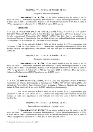 PORTARIA Nº 1.174, DE 26 DE AGOSTO DE 2015.
Designação para curso no exterior.
O COMANDANTE DO EXÉRCITO, no uso da atribuição que lhe confere o art. 20,
inciso VI, alínea “i”, da Estrutura Regimental do Comando do Exército, aprovada pelo Decreto nº 5.751,
de 12 de abril de 2006, e considerando o disposto no art. 4º da Lei Complementar nº 97, de 9 de junho de
1999, e o que prescreve a Portaria nº 545-MD, de 7 de março 2014, resolve
DESIGNAR
o Ten Cel Art MCDONNELL DOUGLAS FERREIRA RIBAS PINTO, da AMAN, e o Ten Cel Cav
ROGERIO ARRIAGA MUXFELDT, do Gab Cmt Ex, para frequentar o 28º Curso Avanzado sobre
Derecho Internacional Humanitário (Atv PCENA V15/214/Gab Cmt Ex), a ser realizado no
International Institute of Humanitarian Law, na cidade de Sanremo, na República Italiana, no período de
19 de setembro a 1ª de outubro de 2015, incluindo os deslocamentos.
Para fim de aplicação da Lei nº 5.809, de 10 de outubro de 1972, regulamentada pelo
Decreto nº 71.733, de 18 de janeiro de 1973, a missão está enquadrada como eventual, militar, sem
mudança de sede, sem dependentes e será realizada com ônus total para o Exército Brasileiro/Gab Cmt
Ex/DECEx.
PORTARIA Nº 1.175, DE 26 DE AGOSTO DE 2015.
Designação para curso no exterior.
O COMANDANTE DO EXÉRCITO, no uso da atribuição que lhe confere o art. 20,
inciso VI, alínea “i”, da Estrutura Regimental do Comando do Exército, aprovada pelo Decreto nº 5.751,
de 12 de abril de 2006, e considerando o disposto no art. 4º da Lei Complementar nº 97, de 9 de junho de
1999, e o que prescreve a Portaria nº 545-MD, de 7 de março 2014, e conforme o Plano de Cursos e
Estágios em Nações Amigas (PCENA) relativo ao ano de 2015, resolve
DESIGNAR
o Ten Cel Com MAURÍCIO VIEIRA GAMA, do 4º B Com, para frequentar o Curso de Operação
Humanitária em Situação de Emergência e Desastres (Atv PCENA V15/430/Gab Cmt Ex/2015), a ser
realizado no Partnership for Peace Training Center, na cidade de Ankara, na República da Turquia, no
período de 30 de outubro a 9 de novembro de 2015, incluindo os deslocamentos.
Para fim de aplicação da Lei nº 5.809, de 10 de outubro de 1972, regulamentada pelo
Decreto nº 71.733, de 18 de janeiro de 1973, a missão está enquadrada como eventual, militar, sem
mudança de sede, sem dependentes e será realizada com ônus total para o Exército Brasileiro/
Gab Cmt Ex.
PORTARIA Nº 1.178, DE 27 DE AGOSTO DE 2015.
Designação para participar de evento no exterior.
O COMANDANTE DO EXÉRCITO, no uso da atribuição que lhe confere o art. 20,
inciso VI, alínea “i”, da Estrutura Regimental do Comando do Exército, aprovada pelo Decreto nº 5.751,
de 12 de abril de 2006, e considerando o disposto no art. 4º da Lei Complementar nº 97, de 9 de junho de
1999, e o que prescreve a Portaria nº 545-MD, de 7 de março de 2014, resolve
98 - Boletim do Exército nº 36, de 4 de setembro de 2015.
 