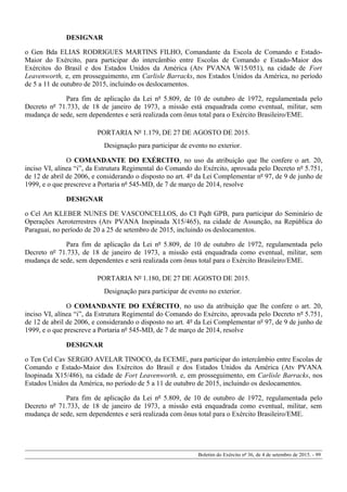 DESIGNAR
o Gen Bda ELIAS RODRIGUES MARTINS FILHO, Comandante da Escola de Comando e Estado-
Maior do Exército, para participar do intercâmbio entre Escolas de Comando e Estado-Maior dos
Exércitos do Brasil e dos Estados Unidos da América (Atv PVANA W15/051), na cidade de Fort
Leavenworth, e, em prosseguimento, em Carlisle Barracks, nos Estados Unidos da América, no período
de 5 a 11 de outubro de 2015, incluindo os deslocamentos.
Para fim de aplicação da Lei nº 5.809, de 10 de outubro de 1972, regulamentada pelo
Decreto nº 71.733, de 18 de janeiro de 1973, a missão está enquadrada como eventual, militar, sem
mudança de sede, sem dependentes e será realizada com ônus total para o Exército Brasileiro/EME.
PORTARIA Nº 1.179, DE 27 DE AGOSTO DE 2015.
Designação para participar de evento no exterior.
O COMANDANTE DO EXÉRCITO, no uso da atribuição que lhe confere o art. 20,
inciso VI, alínea “i”, da Estrutura Regimental do Comando do Exército, aprovada pelo Decreto nº 5.751,
de 12 de abril de 2006, e considerando o disposto no art. 4º da Lei Complementar nº 97, de 9 de junho de
1999, e o que prescreve a Portaria nº 545-MD, de 7 de março de 2014, resolve
DESIGNAR
o Cel Art KLEBER NUNES DE VASCONCELLOS, do CI Pqdt GPB, para participar do Seminário de
Operações Aeroterrestres (Atv PVANA Inopinada X15/465), na cidade de Assunção, na República do
Paraguai, no período de 20 a 25 de setembro de 2015, incluindo os deslocamentos.
Para fim de aplicação da Lei nº 5.809, de 10 de outubro de 1972, regulamentada pelo
Decreto nº 71.733, de 18 de janeiro de 1973, a missão está enquadrada como eventual, militar, sem
mudança de sede, sem dependentes e será realizada com ônus total para o Exército Brasileiro/EME.
PORTARIA Nº 1.180, DE 27 DE AGOSTO DE 2015.
Designação para participar de evento no exterior.
O COMANDANTE DO EXÉRCITO, no uso da atribuição que lhe confere o art. 20,
inciso VI, alínea “i”, da Estrutura Regimental do Comando do Exército, aprovada pelo Decreto nº 5.751,
de 12 de abril de 2006, e considerando o disposto no art. 4º da Lei Complementar nº 97, de 9 de junho de
1999, e o que prescreve a Portaria nº 545-MD, de 7 de março de 2014, resolve
DESIGNAR
o Ten Cel Cav SERGIO AVELAR TINOCO, da ECEME, para participar do intercâmbio entre Escolas de
Comando e Estado-Maior dos Exércitos do Brasil e dos Estados Unidos da América (Atv PVANA
Inopinada X15/486), na cidade de Fort Leavenworth, e, em prosseguimento, em Carlisle Barracks, nos
Estados Unidos da América, no período de 5 a 11 de outubro de 2015, incluindo os deslocamentos.
Para fim de aplicação da Lei nº 5.809, de 10 de outubro de 1972, regulamentada pelo
Decreto nº 71.733, de 18 de janeiro de 1973, a missão está enquadrada como eventual, militar, sem
mudança de sede, sem dependentes e será realizada com ônus total para o Exército Brasileiro/EME.
Boletim do Exército nº 36, de 4 de setembro de 2015. - 99
 