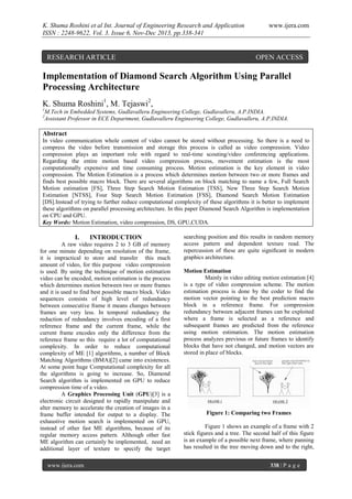 K. Shuma Roshini et al Int. Journal of Engineering Research and Application
ISSN : 2248-9622, Vol. 3, Issue 6, Nov-Dec 2013, pp.338-341

RESEARCH ARTICLE

www.ijera.com

OPEN ACCESS

Implementation of Diamond Search Algorithm Using Parallel
Processing Architecture
K. Shuma Roshini1, M. Tejaswi2,
1
2

M.Tech in Embedded Systems, Gudlavalleru Engineering College, Gudlavalleru, A.P.INDIA.
Assistant Professor in ECE Department, Gudlavalleru Engineering College, Gudlavalleru, A.P.INDIA.

Abstract
In video communication whole content of video cannot be stored without processing. So there is a need to
compress the video before transmission and storage this process is called as video compression. Video
compression plays an important role with regard to real-time scouting/video conferencing applications.
Regarding the entire motion based video compression process, movement estimation is the most
computationally expensive and time consuming process. Motion estimation is the key element in video
compression. The Motion Estimation is a process which determines motion between two or more frames and
finds best possible macro block. There are several algorithms on block matching to name a few, Full Search
Motion estimation [FS], Three Step Search Motion Estimation [TSS], New Three Step Search Motion
Estimation [NTSS], Four Step Search Motion Estimation [FSS], Diamond Search Motion Estimation
[DS].Instead of trying to further reduce computational complexity of these algorithms it is better to implement
these algorithms on parallel processing architecture. In this paper Diamond Search Algorithm is implementation
on CPU and GPU.
Key Words: Motion Estimation, video compression, DS, GPU,CUDA.

I.

INTRODUCTION

A raw video requires 2 to 3 GB of memory
for one minute depending on resolution of the frame,
it is impractical to store and transfer this much
amount of video, for this purpose video compression
is used. By using the technique of motion estimation
video can be encoded, motion estimation is the process
which determines motion between two or more frames
and it is used to find best possible macro block. Video
sequences consists of high level of redundancy
between consecutive frame it means changes between
frames are very less. In temporal redundancy the
reduction of redundancy involves encoding of a first
reference frame and the current frame, while the
current frame encodes only the difference from the
reference frame so this require a lot of computational
complexity. In order to reduce computational
complexity of ME [1] algorithms, a number of Block
Matching Algorithms (BMA)[2] came into existences.
At some point huge Computational complexity for all
the algorithms is going to increase. So, Diamond
Search algorithm is implemented on GPU to reduce
compression time of a video.
A Graphics Processing Unit (GPU)[3] is a
electronic circuit designed to rapidly manipulate and
alter memory to accelerate the creation of images in a
frame buffer intended for output to a display. The
exhaustive motion search is implemented on GPU,
instead of other fast ME algorithms, because of its
regular memory access pattern. Although other fast
ME algorithm can certainly be implemented, need an
additional layer of texture to specify the target
www.ijera.com

searching position and this results in random memory
access pattern and dependent texture read. The
repercussion of these are quite signiﬁcant in modern
graphics architecture.
Motion Estimation
Mainly in video editing motion estimation [4]
is a type of video compression scheme. The motion
estimation process is done by the coder to find the
motion vector pointing to the best prediction macro
block in a reference frame. For compression
redundancy between adjacent frames can be exploited
where a frame is selected as a reference and
subsequent frames are predicted from the reference
using motion estimation. The motion estimation
process analyzes previous or future frames to identify
blocks that have not changed, and motion vectors are
stored in place of blocks.

Figure 1: Comparing two Frames
Figure 1 shows an example of a frame with 2
stick figures and a tree. The second half of this figure
is an example of a possible next frame, where panning
has resulted in the tree moving down and to the right,
338 | P a g e

 