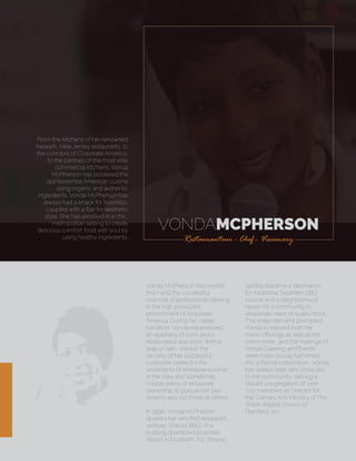 VONDAMCPHERSON
Restauranteur - Chef - Visionary
From the kitchens of her renowned
Newark, New Jersey restaurants, to
the corridors of Corporate America,
to the pantries of the most elite
commercial kitchens, Vonda
McPherson has bolstered the
quintessential American cuisine
using organic and authentic
ingredients. Vonda McPherson has
always had a knack for business,
coupled with a ﬂair for aesthetic
style. She has excelled in a chic,
metropolitan setting to create
delicious comfort food with soul by
using healthy ingredients.
Vonda McPherson discovered
ﬁrst-hand the successful
nuances of professional catering
in the high pressured
environment of corporate
America. During her career
transition, Vonda experienced
an epiphany of sorts and a
restaurateur was born. With a
leap of faith, she left the
security of her successful
corporate career for the
uncertainty of entrepreneurship
in the risky and sometimes
volatile arena of restaurant
ownership to pursue her own
dreams and not those of others.
In 1998, Vonda McPherson
opened her very ﬁrst restaurant
venture, Shacks BBQ, in a
bustling downtown business
district in Elizabeth, NJ. Shacks
quickly became a destination
for traditional Southern BBQ
cuisine and a neighborhood
haven for a community in
desperate need of quality food.
The sheer demand prompted
Vonda to expand both her
menu oﬀerings as well as her
client roster, and the makings of
Vonda Catering and Events
were meticulously fashioned
into a formal corporation. Vonda
has always kept very close ties
to the community, serving a
vibrant congregation of over
700 members as Director for
the Culinary Arts Ministry of The
Shiloh Baptist Church of
Plainﬁeld, NJ.
 
