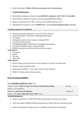  Basic knowledge of POKE-YOKE and carrying out cycle Time Reduction.
 Technical Background
 Operation& maintenance of panel routing ROBOTIC machinery with 7AXIS PC controlled.
 EPICS MICRO controller cell phone screwing machine(DEPRAG MAKE)
 Hands on experience FLAT BELT conveyor with variable frequency drive.
 Maintained the machinery such us OMRON PLC controlled panel magazine loader, traverse.
Training program & Certification
 Workshop training of pneumatic valves in CVAT in Chennai
 Basic knowledge of electrostatic discharge(ESD)program
 5s Training
 Emergency response team awareness campaign (ERT)
 First Aid Training program
 Firefighting(equipment identification and application) program
 Environment health & safety awareness(EHS)
 OHSAS occupational health and safety awareness program
Tools Known
 5s program
 Kaizen
 7Qc tools
 Poke-Yoke
Achievements:
 Kaizen-Energy saving bar ionizer air loss reduction in UI frame assembly stage.
 Energy saving in diagnostic stage
 Participated in NOKIA 7 -Auto screw cell down time reduction.
 NOKIA 7 project product Scrap reduction.

Previous Responsibilities
T.V.S MOTOR COMPANY LTD. Hosur
Employer Profile: India’s Largest Two wheeler manufacturing company previous
Position: ACT-Apprentice
Department: Research & Development Company B
Duration: 27th
march- 2006 to26th
march -2007 (1year)
Technical Background
 Hands on experience in VMC40 Machine programming, job setting, tool setting.
 Work knowledge in Milling, Drilling, Boring process Lathe with semi automated control.
 Hands on Experience in high precision cnc milling with Automatic tool changer.
 
