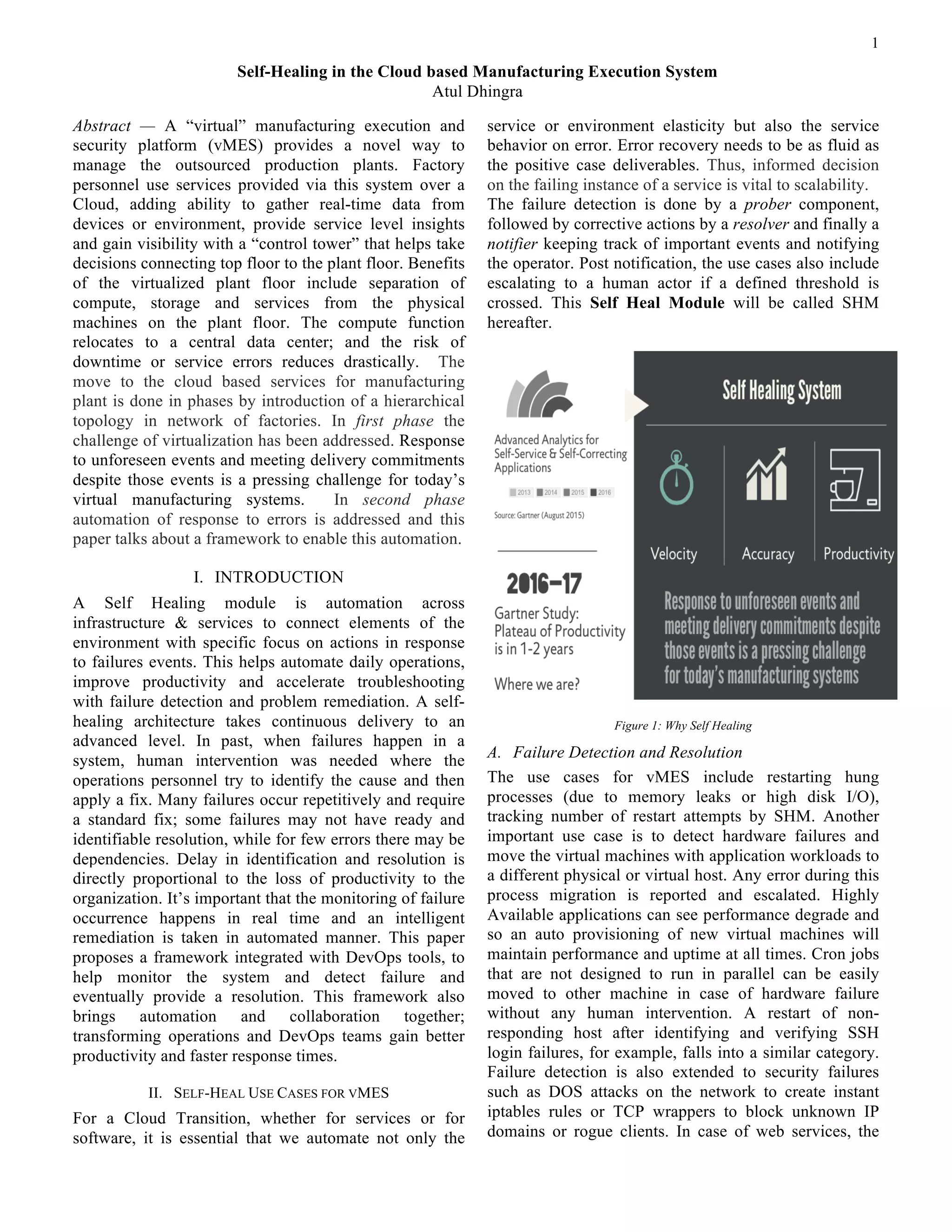 1
Abstract — A “virtual” manufacturing execution and
security platform (vMES) provides a novel way to
manage the outsourced production plants. Factory
personnel use services provided via this system over a
Cloud, adding ability to gather real-time data from
devices or environment, provide service level insights
and gain visibility with a “control tower” that helps take
decisions connecting top floor to the plant floor. Benefits
of the virtualized plant floor include separation of
compute, storage and services from the physical
machines on the plant floor. The compute function
relocates to a central data center; and the risk of
downtime or service errors reduces drastically. The
move to the cloud based services for manufacturing
plant is done in phases by introduction of a hierarchical
topology in network of factories. In first phase the
challenge of virtualization has been addressed. Response
to unforeseen events and meeting delivery commitments
despite those events is a pressing challenge for today’s
virtual manufacturing systems. In second phase
automation of response to errors is addressed and this
paper talks about a framework to enable this automation.
I. INTRODUCTION
A Self Healing module is automation across
infrastructure & services to connect elements of the
environment with specific focus on actions in response
to failures events. This helps automate daily operations,
improve productivity and accelerate troubleshooting
with failure detection and problem remediation. A self-
healing architecture takes continuous delivery to an
advanced level. In past, when failures happen in a
system, human intervention was needed where the
operations personnel try to identify the cause and then
apply a fix. Many failures occur repetitively and require
a standard fix; some failures may not have ready and
identifiable resolution, while for few errors there may be
dependencies. Delay in identification and resolution is
directly proportional to the loss of productivity to the
organization. It’s important that the monitoring of failure
occurrence happens in real time and an intelligent
remediation is taken in automated manner. This paper
proposes a framework integrated with DevOps tools, to
help monitor the system and detect failure and
eventually provide a resolution. This framework also
brings automation and collaboration together;
transforming operations and DevOps teams gain better
productivity and faster response times.
II. SELF-HEAL USE CASES FOR VMES
For a Cloud Transition, whether for services or for
software, it is essential that we automate not only the
service or environment elasticity but also the service
behavior on error. Error recovery needs to be as fluid as
the positive case deliverables. Thus, informed decision
on the failing instance of a service is vital to scalability.
The failure detection is done by a prober component,
followed by corrective actions by a resolver and finally a
notifier keeping track of important events and notifying
the operator. Post notification, the use cases also include
escalating to a human actor if a defined threshold is
crossed. This Self Heal Module will be called SHM
hereafter.
Figure 1: Why Self Healing
A. Failure Detection and Resolution
The use cases for vMES include restarting hung
processes (due to memory leaks or high disk I/O),
tracking number of restart attempts by SHM. Another
important use case is to detect hardware failures and
move the virtual machines with application workloads to
a different physical or virtual host. Any error during this
process migration is reported and escalated. Highly
Available applications can see performance degrade and
so an auto provisioning of new virtual machines will
maintain performance and uptime at all times. Cron jobs
that are not designed to run in parallel can be easily
moved to other machine in case of hardware failure
without any human intervention. A restart of non-
responding host after identifying and verifying SSH
login failures, for example, falls into a similar category.
Failure detection is also extended to security failures
such as DOS attacks on the network to create instant
iptables rules or TCP wrappers to block unknown IP
domains or rogue clients. In case of web services, the
Self-Healing in the Cloud based Manufacturing Execution System
Atul Dhingra
 