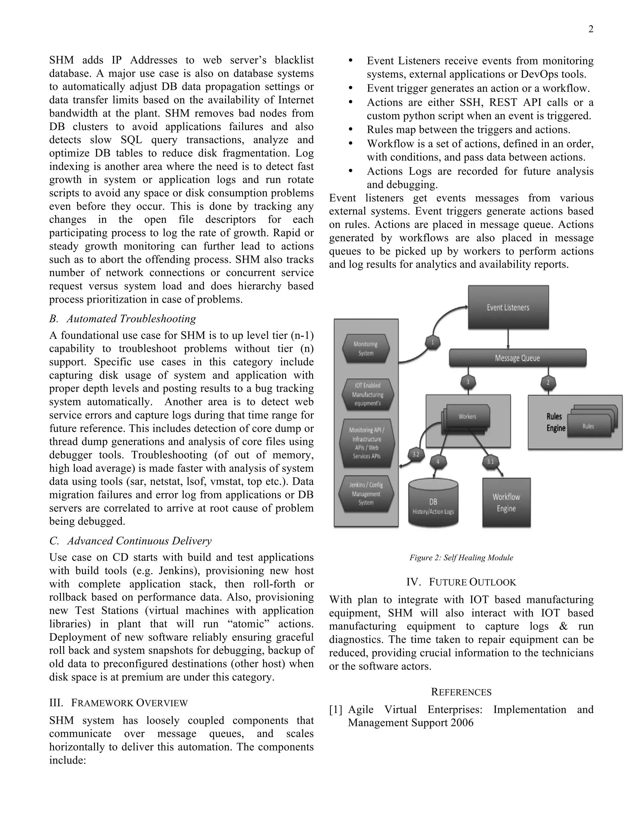 2
SHM adds IP Addresses to web server’s blacklist
database. A major use case is also on database systems
to automatically adjust DB data propagation settings or
data transfer limits based on the availability of Internet
bandwidth at the plant. SHM removes bad nodes from
DB clusters to avoid applications failures and also
detects slow SQL query transactions, analyze and
optimize DB tables to reduce disk fragmentation. Log
indexing is another area where the need is to detect fast
growth in system or application logs and run rotate
scripts to avoid any space or disk consumption problems
even before they occur. This is done by tracking any
changes in the open file descriptors for each
participating process to log the rate of growth. Rapid or
steady growth monitoring can further lead to actions
such as to abort the offending process. SHM also tracks
number of network connections or concurrent service
request versus system load and does hierarchy based
process prioritization in case of problems.
B. Automated Troubleshooting
A foundational use case for SHM is to up level tier (n-1)
capability to troubleshoot problems without tier (n)
support. Specific use cases in this category include
capturing disk usage of system and application with
proper depth levels and posting results to a bug tracking
system automatically. Another area is to detect web
service errors and capture logs during that time range for
future reference. This includes detection of core dump or
thread dump generations and analysis of core files using
debugger tools. Troubleshooting (of out of memory,
high load average) is made faster with analysis of system
data using tools (sar, netstat, lsof, vmstat, top etc.). Data
migration failures and error log from applications or DB
servers are correlated to arrive at root cause of problem
being debugged.
C. Advanced Continuous Delivery
Use case on CD starts with build and test applications
with build tools (e.g. Jenkins), provisioning new host
with complete application stack, then roll-forth or
rollback based on performance data. Also, provisioning
new Test Stations (virtual machines with application
libraries) in plant that will run “atomic” actions.
Deployment of new software reliably ensuring graceful
roll back and system snapshots for debugging, backup of
old data to preconfigured destinations (other host) when
disk space is at premium are under this category.
III. FRAMEWORK OVERVIEW
SHM system has loosely coupled components that
communicate over message queues, and scales
horizontally to deliver this automation. The components
include:
• Event Listeners receive events from monitoring
systems, external applications or DevOps tools.
• Event trigger generates an action or a workflow.
• Actions are either SSH, REST API calls or a
custom python script when an event is triggered.
• Rules map between the triggers and actions.
• Workflow is a set of actions, defined in an order,
with conditions, and pass data between actions.
• Actions Logs are recorded for future analysis
and debugging.
Event listeners get events messages from various
external systems. Event triggers generate actions based
on rules. Actions are placed in message queue. Actions
generated by workflows are also placed in message
queues to be picked up by workers to perform actions
and log results for analytics and availability reports.
Figure 2: Self Healing Module
IV. FUTURE OUTLOOK
With plan to integrate with IOT based manufacturing
equipment, SHM will also interact with IOT based
manufacturing equipment to capture logs & run
diagnostics. The time taken to repair equipment can be
reduced, providing crucial information to the technicians
or the software actors.
REFERENCES
[1] Agile Virtual Enterprises: Implementation and
Management Support 2006
 