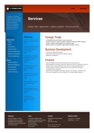         trade  logistics  finance
Türkçe References
C Consulting is a boutique
consultancy firm with expertise
in guiding companies through
complex customs and logistics
operational challenges
assuming full department
functions with seasoned
professionals to drive the
operations to success.
Services
 
 
 
foreign trade ­ agreements ­ subsidy programs ­ financial advisory
Services
Foreign Trade
Imports
Exports
Standardisation
Subsidy Programs
Product & Partner Search
Relationship Management
Commercial Agreements
 
Finance
Business Intelligence
ERP Project Management
Risk Management
Funding Solutions
Interim CFO Services
Milestones
Valuation ­ M&A bid: €20 mio
ask:  €12 mio close: €12 mio 
2009
Structured production license
of Turkish manufacturer to
Indian leader for Asian and
African markets
2009
Got short­listed in Worldbank
OSCD Georgia tender for the
purchase of agricultural
machinery
2008
Increased EBT by 25% with
currency hedging for an
industrial company
2007
Ensured a mutual fund to be
ranked among the top 10 in
Turkey
1996
Started department services for
state subsidy programs
1991
Structured exclusive feather
purchase agreements from USA
and China
1990
Obtained exclusive
representation powers in
fasteners from abroad
1986
Foreign Trade
­ Full department services at import / export transactions
­ Execution, follow­up, control of transport, insurance, banking and SWIFT operations
­ Product compliance, standardisation and certification issues
­ Subsidy, exception and protection against illegal competition inquiries
Business Development
­ Sourcing and partner matchmaking 
­ International partnership agreements, strategic alliances
­ Relationship management
Finance
­ Business intelligence (real­time KPI reporting infra­ and super­structure)
­ Risk management for liquidity, pricing and credit risks (currency, commodity, AC pay/rec)
­ Valuation (DCF, Goodwill, XIRR, NPV, DLOL, DLOM, T­Growth, ROI, ROE, ROA, ...)
­ Funding solutions (a variety of debt and equity financing solutions provided by 
  investment banking institutions) 
­ Proprietary fund management (arbitrage, balanced, index tracking, replication funds)
­ ERP project management (any local package, SAP, Business Objects, Hyperion)
Company
Since its inception in 1986, C
Consulting structured, assumed
intermediary roles of numerous
international commercial partnerships
from various sectors.
Team
C Consulting dedicates senior
resources for credible and executable
solutions based on concensus.
Ali Er Cambazoğlu
Mustafa Cambazoğlu
Taner Akleman
Contact
Cumhuriyet blv Sevil Is Merkezi
300/205
Izmir 35220 Turkey
 
Phone +90 232 463 43 60
info at cambazoglu.com
Relation Offices
Luxembourg ­ A. Hientgen
North Africa  ­ L. Umur
 