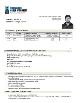 INTERPERSONALSKILLS
14/31-B, Tilak Nagar, New Delhi , India,
Pincode-110018
+91-9988122635
chhabrar440@gmail.com
EDUCAT IONAL QUALIFICATIONS
EXPERIENTIAL LEARNING/ INDUSTRIAL TRAINING
 Organization: DRDO Matcalfe House (Feb-May 2016)
 Project Details: Analysis oflong range communication Technology
 Arduino Projects
 XBee Pro
 Microcontroller and Microprocessor
 Embedded System
 C- language
 Linux Operating System (Fedora)
 Disciplined, dedicated and hardworking with an ability to easily adapt to changing work environments
and technologies.
 Keen learner with ability to learn new knowledge with ease
 Good Inter-Personal and Communication Skills
 Confident and Determined
 Good presentation skills.
 Good team working ability
 Ability to rapidly build relationship and set up trust.
EXTRA-CURRICULAR ACTIVITIES
 Participated in CHESS Competition at IITROPAR.
 Actively participated in Line follower robotics events in various colleges like CGC, U.I.E.T, and CHITKARA etc.
 Participated in Art ofLiving workshop
Year Degree School/Institute Board/University %age /CGPA
2016 B.tech (E.C.E) Chandigarh Engineering
Colleges , Landran , Mohali
Punjab Technical
University Jalandhar
7 0%
2014 10+2 JL DAV Public School CBSE 7 2%
2012 Matric JL DAV Public School CBSE 7 8%
Rahul Chhabra
 