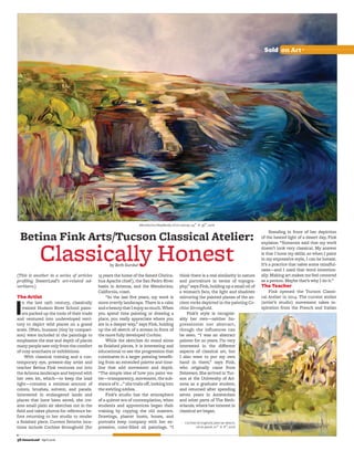 56 DesertLeaf l April 2016
Sold on Art
(This is another in a series of articles
proﬁling DesertLeaf’s art-related ad-
vertisers.)
The Artist
In the late 19th century, classically
trained Hudson River School paint-
ers packed up the tools of their trade
and ventured into undeveloped terri-
tory to depict wild places on a grand
scale. Often, humans (tiny by compari-
son) were included in the paintings to
emphasize the size and depth of places
many people saw only from the comfort
of cozy armchairs or exhibitions.
With classical training and a con-
temporary eye, present-day artist and
teacher Betina Fink ventures out into
the Arizona landscape and beyond with
her own kit, which—to keep the load
light—contains a minimal amount of
colors, brushes, solvent, and panels.
Interested in endangered lands and
places that have been saved, she cre-
ates small plein air sketches out in the
ﬁeld and takes photos for reference be-
fore returning to her studio to render
a ﬁnished piece. Current favorite loca-
tions include Cochise Stronghold (for
15 years the home of the famed Chirica-
hua Apache chief), the San Pedro River
basin in Arizona, and the Mendocino,
California, coast.
“In the last ﬁve years, my work is
more overtly landscape. There is a calm
andabeautythatIenjoysomuch.When
you spend time painting or drawing a
place, you really appreciate where you
are in a deeper way,” says Fink, holding
up the oil sketch of a stream in front of
the more fully developed Cochise.
While the sketches do stand alone
as ﬁnished pieces, it is interesting and
educational to see the progression that
culminates in a larger painting beneﬁt-
ing from an extended palette and time-
line that add movement and depth.
“The simple idea of how you paint wa-
ter—transparency, movement, the sub-
stance of it …” she trails oﬀ, looking into
the swirling eddies.
Fink’s studio has the atmosphere
of a quieter era of contemplation, when
students and apprentices began their
training by copying the old masters.
Drawings, plaster busts, bones, and
portraits keep company with her ex-
pressive, color-ﬁlled oil paintings. “I
think there is a real similarity in nature
and portraiture in terms of topogra-
phy,” says Fink, holding up a small oil of
a woman’s face, the light and shadows
mirroring the painted planes of the an-
cient rocks depicted in the painting Co-
chise Stronghold.
Fink’s style is recogniz-
ably her own—neither Im-
pressionist nor abstract,
though the influences can
be seen. “I was an abstract
painter for 20 years. I’m very
interested in the diﬀerent
aspects of classical art, but
I also want to put my own
hand in there,” says Fink,
who originally came from
Delaware. She arrived in Tuc-
son at the University of Ari-
zona as a graduate student,
and returned after spending
seven years in Amsterdam
and other parts of The Neth-
erlands, where her interest in
classical art began.
Betina Fink Arts/Tucson Classical Atelier:
Classically Honest
Standing in front of her depiction
of the heated light of a desert day, Fink
explains: “Someone said that my work
doesn’t look very classical. My answer
is that I hone my skills, so when I paint
in my expressive style, I can be honest.
It’s a practice that takes some mindful-
ness—and I used that word intention-
ally. Making art makes me feel centered
as a person. Maybe that’s why I do it.”
The Teacher
Fink opened the Tucson Classi-
cal Atelier in 2014. The current atelier
(artist’s studio) movement takes in-
spiration from the French and Italian
by Beth Surdut
MendocinoHeadlands,oiloncanvas,24″ × 36″,2016
CochiseStronghold,pleinairsketch,
oilonpanel,10″ × 8″,2016
 