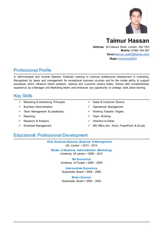 Taimur Hassan
Address: 38 Colenso Road, London, IG2 7AH
Mobile: 07460 444 607
Email:taimur_pak57@yahoo.com
Skype: taimurmalik57
Professional Profile
A self-motivated and intuitive Masters Graduate seeking to continue professional development in marketing.
Recognised by peers and management for exceptional business acumen and for the innate ability to support
processes which influence brand outreach, revenue and customer service levels. Comes with complementary
experience as a Manager and Marketing Intern and embraces any opportunity to undergo work place training.
Key Skills
 Marketing & Advertising Principles
 Business Administration
 Team Management & Leadership
 Reporting
 Research & Analysis
 Workload Management
 Sales & Customer Service
 Operational Management
 Working Towards Targets
 Team Working
 Attention to Detail
 MS Office (Inc. Word, PowerPoint & Excel)
Education& Professional Development
Post Graduate Diploma; Business & Management
UK, London  2013 - 2014
Master of Business Administration (Marketing)
University Of Lahore  2009 - 2012
BA Economics
University of Punjab  2006 - 2008
Intermediate Economics
Gujranwala Board  2004 - 2006
Metric Science
Gujranwala Board  2002 - 2004
 