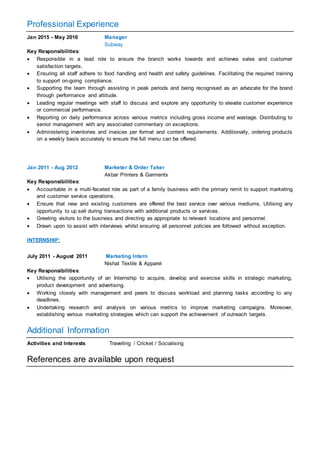Professional Experience
Jan 2015 - May 2016 Manager
Subway
Key Responsibilities:
 Responsible in a lead role to ensure the branch works towards and achieves sales and customer
satisfaction targets.
 Ensuring all staff adhere to food handling and health and safety guidelines. Facilitating the required training
to support on-going compliance.
 Supporting the team through assisting in peak periods and being recognised as an advocate for the brand
through performance and attitude.
 Leading regular meetings with staff to discuss and explore any opportunity to elevate customer experience
or commercial performance.
 Reporting on daily performance across various metrics including gross income and wastage. Distributing to
senior management with any associated commentary on exceptions.
 Administering inventories and invoices per format and content requirements. Additionally, ordering products
on a weekly basis accurately to ensure the full menu can be offered.
Jan 2011 - Aug 2012 Marketer & Order Taker
Akbar Printers & Garments
Key Responsibilities:
 Accountable in a multi-faceted role as part of a family business with the primary remit to support marketing
and customer service operations.
 Ensure that new and existing customers are offered the best service over various mediums. Utilising any
opportunity to up sell during transactions with additional products or services.
 Greeting visitors to the business and directing as appropriate to relevant locations and personnel.
 Drawn upon to assist with interviews whilst ensuring all personnel policies are followed without exception.
INTERNSHIP:
July 2011 - August 2011 Marketing Intern
Nishat Textile & Apparel
Key Responsibilities:
 Utilising the opportunity of an Internship to acquire, develop and exercise skills in strategic marketing,
product development and advertising.
 Working closely with management and peers to discuss workload and planning tasks according to any
deadlines.
 Undertaking research and analysis on various metrics to improve marketing campaigns. Moreover,
establishing various marketing strategies which can support the achievement of outreach targets.
Additional Information
Activities and Interests Travelling / Cricket / Socialising
References are available upon request
 