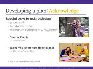 Developing a plan: Acknowledge
Special ways to acknowledge*
•  phone calls
•  handwritten notes
•  mentions in publications & newsletters
•  Special Events
•  Luncheons
•  Thank you letters from beneficiaries
•  Thank a Donor Day
* Should be appropriate to gift level
Acknowledg, Engage, Inspire: Utilizing Stewardship for Major Gift Moves ManagementAcknowledge, Engage, Inspire: Utilizing Stewardship for Major Gift Moves Management
 
