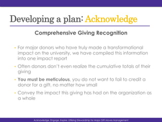 Developing a plan: Acknowledge
Comprehensive Giving Recognition
•  For major donors who have truly made a transformational
impact on the university, we have compiled this information
into one impact report
•  Often donors don’t even realize the cumulative totals of their
giving
•  You must be meticulous, you do not want to fail to credit a
donor for a gift, no matter how small
•  Convey the impact this giving has had on the organization as
a whole
Acknowedge, Engage, Inspire: Utilizing Stewardship for Major Gift Moves ManagementAcknowledge, Engage, Inspire: Utilizing Stewardship for Major Gift Moves Management
 