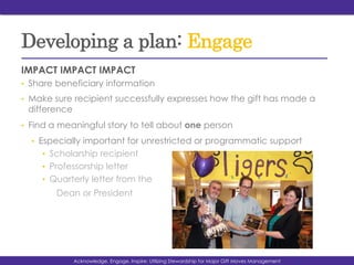 Developing a plan: Engage
IMPACT IMPACT IMPACT
•  Share beneficiary information
•  Make sure recipient successfully expresses how the gift has made a
difference
•  Find a meaningful story to tell about one person
•  Especially important for unrestricted or programmatic support
•  Scholarship recipient
•  Professorship letter
•  Quarterly letter from the
Dean or President
Acknowledge, Engage, Inspire: Utilizing Stewardship for Major Gift Moves Management
 