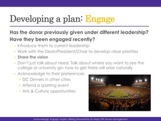 Developing a plan: Engage
Has the donor previously given under different leadership?
Have they been engaged recently?
•  Introduce them to current leadership
•  Work with the Dean/President/Chair to develop clear priorities
•  Share the vision
•  Don’t just talk about need. Talk about where you want to see the
college or university go- how to get there will arise naturally
•  Acknowledge to their preferences
•  DC Dinners in other cities
•  Attend a sporting event
•  Arts & Culture opportunities
Acknowledge, Engage, Inspire: Utilizing Stewardship for Major Gift Moves Management
 