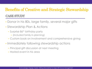 Benefits of Creative and Strategic Stewardship
•  Donor in his 80s, large family, several major gifts
•  Stewardship Plan & Actions
•  Surprise 86th birthday party
•  (Included family in planning)
•  Custom book on involvement and comprehensive giving
•  Immediately following stewardship actions
•  Principal gift discussion at next meeting
•  Hosted event in his area
Acknowledge, Engage, Inspire: Utilizing Stewardship for Major Gift Moves Management
CASE STUDY
 