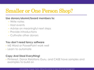 Smaller or One Person Shop?
Use donors/alumni/board members to:
•  Write notes
•  Host events
•  Advise on meaningful next steps
•  Provide introductions
•  Cultivate other donors
You don’t need fancy software
•  MS Word or PowerPoint work well
•  Learn to automate
Copy And Steal Everything!
•  Pinterest, Donor Relations Guru, and CASE have samples and
examples to build on
Acknowledge, Engage, Inspire: Utilizing Stewardship for Major Gift Moves Management
 