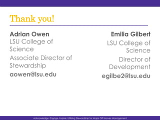 Thank you!
Adrian Owen
LSU College of
Science
Associate Director of
Stewardship
aowen@lsu.edu
Emilia Gilbert
LSU College of
Science
Director of
Development
egilbe2@lsu.edu
Acknowledge, Engage, Inspire: Utilizing Stewardship for Major Gift Moves Management
 