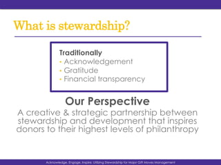 What is stewardship?
Traditionally
•  Acknowledgement
•  Gratitude
•  Financial transparency
Our Perspective
A creative & strategic partnership between
stewardship and development that inspires
donors to their highest levels of philanthropy
Acknowledge, Engage, Inspire: Utilizing Stewardship for Major Gift Moves Management
 